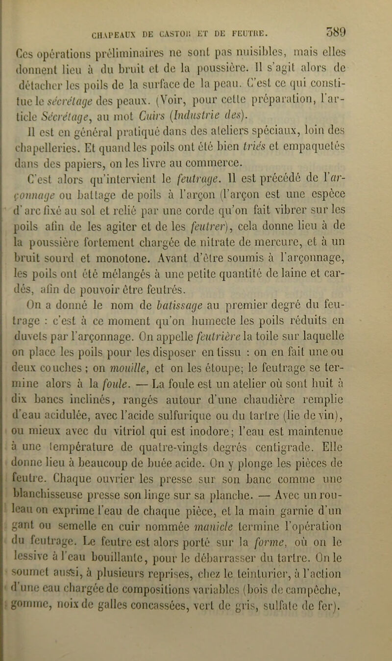 Ces opérations préliminaires ne sont pas nuisibles, mais elles donnent lieu à du bruit et de la poussière. 11 s’agit alors de détacher les poils de la surface de la peau. C’est ce qui consti- tue le secrétage des peaux. (Voir, pour cette préparation, 1 ar- ticle Secrétage, au mot Cuirs (Industrie des). 11 est en général pratiqué dans des ateliers spéciaux, loin des chapelleries. Et quand les poils ont été bien tries et empaquetés dans des papiers, on les livre au commerce. C’est alors qu’intervient le feutrage. 11 est précédé de 1 ar- çonnage ou battage de poils à l’arçon (l’arçon est une espèce d’arc fixé au sol et relié par une corde qu’on fait vibrer sur les poils atin de les agiter et de les feutrer), cela donne lieu à de la poussière fortement chargée de nitrate de mercure, et à un bruit sourd et monotone. Avant d’être soumis à l’arçonnage, les poils ont été mélangés à une petite quantité de laine et car- dés, afin de pouvoir être feutrés. On a donné le nom de bâtis s âge au premier degré du feu- trage : c’est à ce moment qu’on humecte les poils réduits en duvets par l’arçonnage. On appelle feutrière la toile sur laquelle on place les poils pour les disposer en tissu : on en fait une ou deux couches ; on mouille, et on les étoupe; le feutrage se ter- mine alors à la foule. — La foule est un atelier où sont huit à dix bancs inclinés, rangés autour d’une chaudière remplie d’eau acidulée, avec l’acide sulfurique ou du tartre (lie devin), ou mieux avec du vitriol qui est inodore; l’eau est maintenue à une température de quatre-vingts degrés centigrade. Elle donne lieu à beaucoup de buée acide. On y plonge les pièces de feutre. Chaque ouvrier les presse sur son banc comme une blanchisseuse presse son linge sur sa planche. — Avec un rou- leau on exprime l’eau de chaque pièce, et la main garnie d’un gant ou semelle en cuir nommée manicle termine l’opération du feutrage. Le feutre est alors porté sur la forme, où on le lessive à l’eau bouillante, pour le débarrasser du tartre. On le soumet aussi, à plusieurs reprises, chez le teinturier, à l’action d une eau chargée de compositions variables (bois de campêchc, gomme, noix de galles concassées, vert de gris, sulfate de fer).