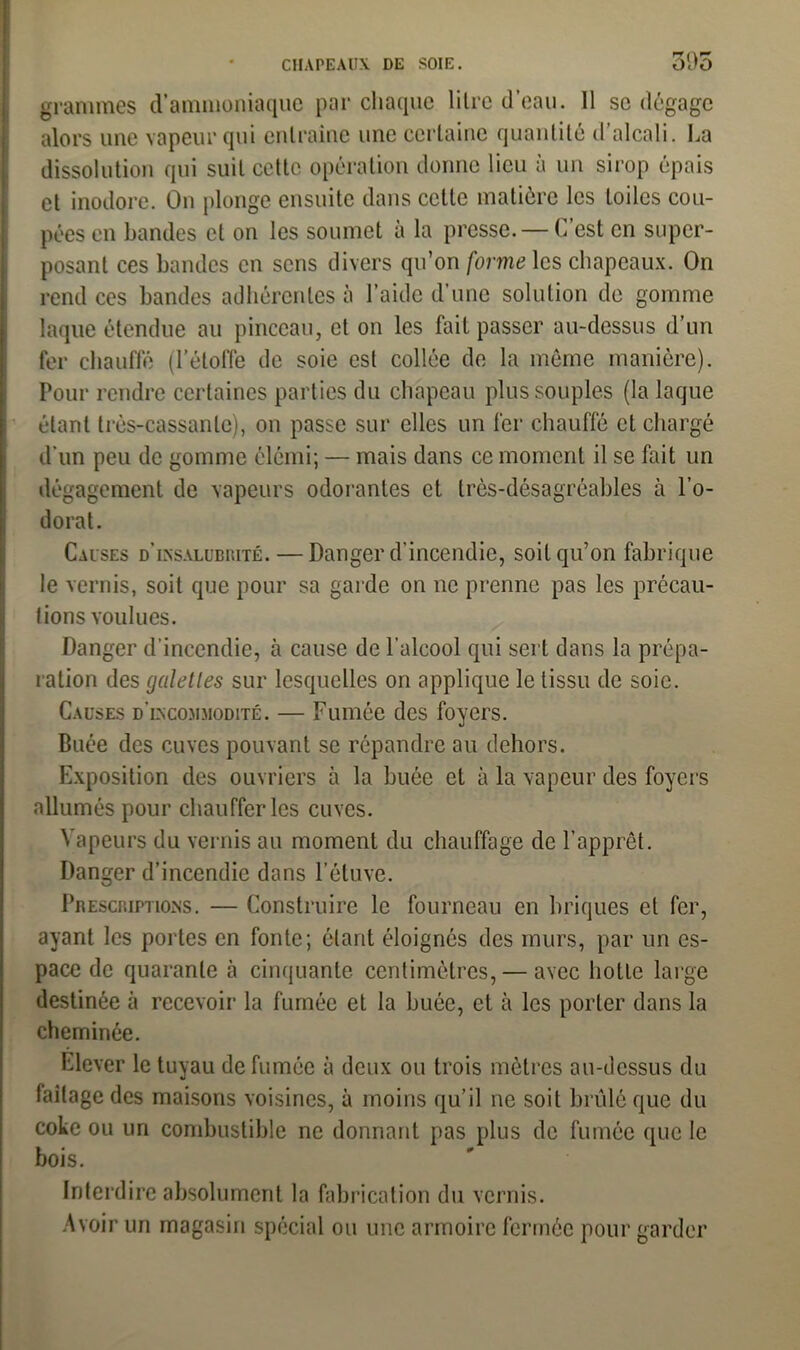 grammes d’ammoniaque par chaque litre d’eau. 11 se dégage alors une vapeur qui entraîne une certaine quantité d’alcali. La dissolution qui suit cette opération donne lieu à un sirop épais et inodore. On plonge ensuite dans cette matière les toiles cou- pées en bandes et on les soumet à la presse. — C’est en super- posant ces bandes en sens divers qu’on forme les chapeaux. On rend ces bandes adhérentes à l’aide d’une solution de gomme laque étendue au pinceau, et on les fait passer au-dessus d’un fer chauffé (l’étoffe de soie est collée de la même manière). Pour rendre certaines parties du chapeau plus souples (la laque étant très-cassante), on passe sur elles un fer chauffé et chargé d'un peu de gomme élémi; — mais dans ce moment il se fait un dégagement de vapeurs odorantes et très-désagréables à l’o- dorat. Causes d'insalubrité. — Danger d’incendie, soit qu’on fabrique le vernis, soit que pour sa garde on ne prenne pas les précau- tions voulues. Danger d’incendie, à cause de l'alcool qui sert dans la prépa- ration des galettes sur lesquelles on applique le tissu de soie. Causes d’incommodité. — Fumée des foyers. Buée des cuves pouvant se répandre au dehors. Exposition des ouvriers à la buée et à la vapeur des foyers allumés pour chaufferies cuves. Vapeurs du vernis au moment du chauffage de l’apprêt. Danger d’incendie dans l’étuve. Prescriptions. — Construire le fourneau en briques et fer, ayant les portes en fonte; ôtant éloignés des murs, par un es- pace de quarante à cinquante centimètres, — avec hotte large destinée à recevoir la fumée et la buée, et à les porter dans la cheminée. Elever le tuyau de fumée à deux ou trois mètres au-dessus du laitage des maisons voisines, à moins qu’il ne soit brûlé que du coke ou un combustible ne donnant pas plus de fumée que le bois. Interdire absolument la fabrication du vernis. Avoir un magasin spécial ou une armoire fermée pour garder