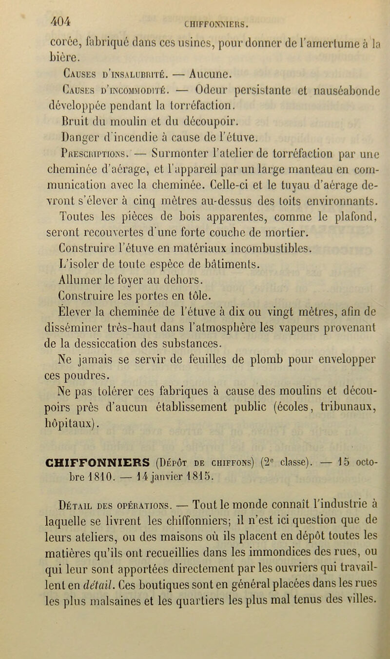 corée, fabriqué dans ces usines, pour donner de l’arnertume à la bière. Causes d’insalubrité. — Aucune. Causes d’incommodité. — Odeur persistante et nauséabonde développée pendant la torréfaction. Bruit du moulin et du découpoir. Danger d'incendie à cause de l’étuve. Prescriptions, — Surmonter l’atelier de torréfaction par une cheminée d’aérage, et l’appareil par un large manteau en com- munication avec la cheminée. Celle-ci et le tuyau d’aérage de- vront s’élever à cinq mètres au-dessus des toits environnants. Toutes les pièces de bois apparentes, comme le plafond, seront recouvertes d’une forte couche de mortier. Construire l’étuve en matériaux incombustibles. L’isoler de toute espèce de bâtiments. Allumer le foyer au dehors. Construire les portes en tôle. Élever la cheminée de l'étuve à dix ou vingt mètres, afin de disséminer très-haut dans l’atmosphère les vapeurs provenant de la dessiccation des substances. Ne jamais se servir de feuilles de plomb pour envelopper ces poudres. Ne pas tolérer ces fabriques à cause des moulins et décou- poirs près d’aucun établissement public (écoles, tribunaux, hôpitaux). CHIFFONNIERS (Dépôt de chiffons) (2e classe). — 15 octo- bre 1810. — 14 janvier 1815. Détail des opérations. — Tout le monde connaît l'industrie à laquelle se livrent les chiffonniers; il n’est ici question que de leurs ateliers, ou des maisons où ils placent en dépôt toutes les matières qu’ils ont recueillies dans les immondices des rues, ou qui leur sont apportées directement par les ouvriers qui travail- lent en détail. Ces boutiques sont en général placées dans les rues les plus malsaines et les quartiers les plus mal tenus des villes.