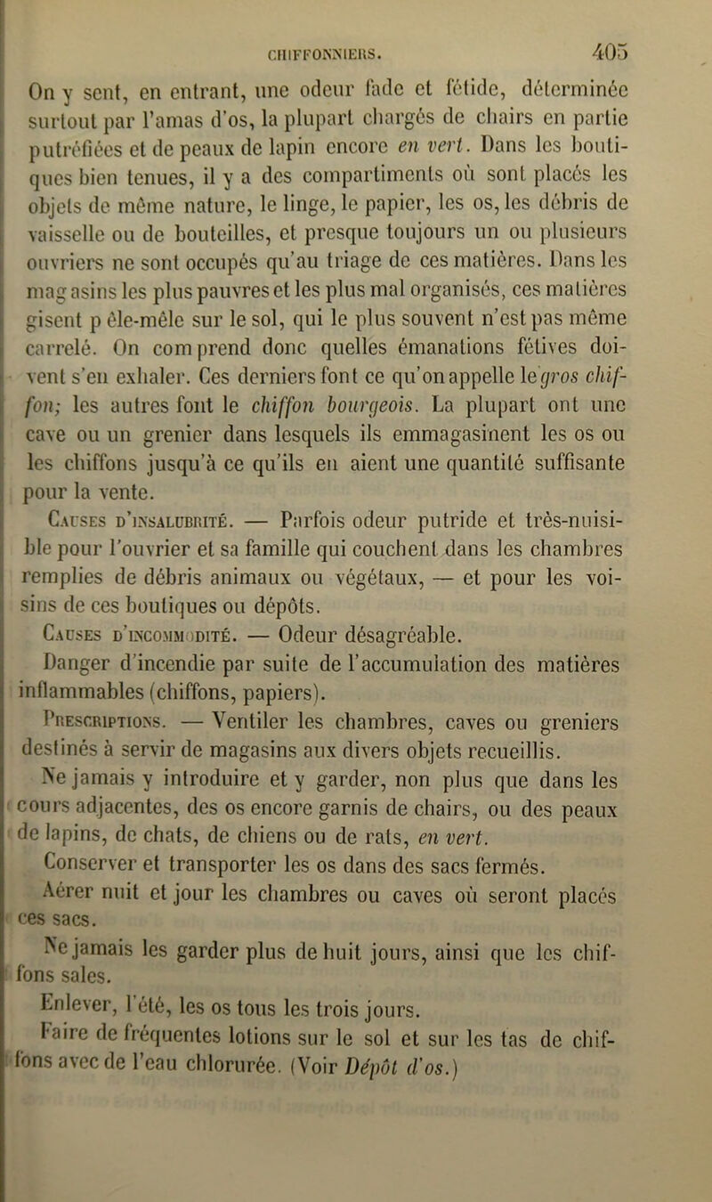 On y sent, en entrant, une odeur fade et fétide, déterminée surtout par l’amas d’os, la plupart chargés de chairs en partie putréfiées et de peaux de lapin encore en vert. Dans les bouti- ques bien tenues, il y a des compartiments ou sont placés les objets de môme nature, le linge, le papier, les os, les débris de vaisselle ou de bouteilles, et presque toujours un ou plusieurs ouvriers ne sont occupés qu’au triage de ces matières. Dans les magasins les plus pauvres et les plus mal organisés, ces matières gisent p êle-raêle sur le sol, qui le plus souvent n’est pas môme carrelé. On com prend donc quelles émanations félives doi- vent s’en exhaler. Ces derniers font ce qu’on appelle 1 egros chif- fon; les autres font le chiffon bourgeois. La plupart ont une cave ou un grenier dans lesquels ils emmagasinent les os ou les chiffons jusqu’à ce qu’ils en aient une quantité suffisante pour la vente. Causes d’insalubrité. — Parfois odeur putride et très-nuisi- ble pour l’ouvrier et sa famille qui couchent dans les chambres remplies de débris animaux ou végétaux, — et pour les voi- sins de ces boutiques ou dépôts. Causes d’incommodité. — Odeur désagréable. Danger d’incendie par suite de l'accumulation des matières inflammables (chiffons, papiers). Prescriptions. — Ventiler les chambres, caves ou greniers destinés à servir de magasins aux divers objets recueillis. Ne jamais y introduire et y garder, non plus que dans les cours adjacentes, des os encore garnis de chairs, ou des peaux de lapins, de chats, de chiens ou de rats, en vert. Conserver et transporter les os dans des sacs fermés. Aérer nuit et jour les chambres ou caves où seront placés i ces sacs. Ne jamais les garder plus de huit jours, ainsi que les chif- fons sales. Enlever, 1 été, les os tous les trois jours. faire de fréquentes lotions sur le sol et sur les tas de chif- fons avec de l’eau chlorurée. (Voir Dépôt d'os.)