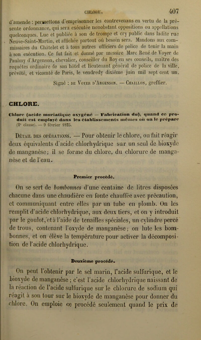 d’amende : permettons d'emprisonner les contrevenans en vertu de la pré- sente ordonnance, qui sera exécutée nonobstant oppositions ou appellations quelconques. Lue et publiée à son de trompe et cry public dans ladite rue . Neuve-Saint-Martin, et affichée partout où besoin sera. Mandons aux com- missaires du Châtelet et à tous autres officiers de police de tenir la main à son exécution. Ce fut fait et donné par messire Marc René de Voyer de Paulmy d'Argenson, chevalier, conseiller du Roy en ses conseils, maître des requêtes ordinaire de son hôtel et lieutenant général de police de la ville, prévôté, et vicomté de Paris, le vendredy dixième juin mil sept cent un. Signé : de Voyer d’Argenson. —Ciiaillon, greffier. CHLORE. Clilore (acide muriatique oxygéné — Fabrication du), quand ce pro- duit est employé dans les établissements mêmes où on le prépare (2* classe). — 9 février 182o. Détail des opérations. — Tour obtenir le chlore, on fait réagir deux équivalents d’acide chlorhydrique sur un seul de bioxyde de manganèse; il se forme du chlore, du chlorure de manga- nèse et de l’eau. Premier procédé. On se sert de bombonnes d’une centaine de litres disposées chacune dans une chaudière en fonte chauffée avec précaution, et communiquant entre elles par un tube en plomb. On les remplit d’acide chlorhydrique, aux deux tiers, et on y introduit par le goulot, et à l’aide de tenailles spéciales, un cylindre percé de trous, contenant l’oxyde de manganèse ; on Iule les bom- bonnes, et on élève la température pour activer la décomposi- tion de l’acide chlorhydrique. Deuxième procédé. On peut l’obtenir par le sel marin, l’acide sulfurique, et le bioxyde de manganèse ; c’est l’acide chlorhydrique naissant de la réaction de l’acide sulfurique sur le chlorure de sodium qui réagit à son tour sur le bioxyde de manganèse pour donner du chlore. On emploie ce procédé seulement quand le prix de