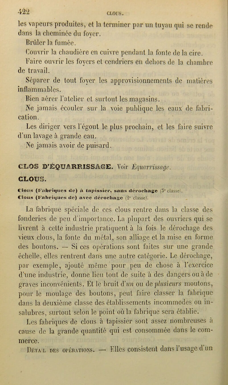 42 2 CLOUS. les vapeurs produites, et la terminer par un tuyau qui se rende dans la cheminée du loyer. Brûler la fumée. Couvrir la chaudière en cuivre pendant la fonte de la cire. Faire ouvrir les foyers et cendriers en dehors de la chambre de travail. Séparer de tout foyer les approvisionnements de matières inflammables. Bien aérer l’atelier et surtout les magasins. Ne jamais écouler sur la voie publique les eaux de fabri- cation. Les diriger vers l’égout le plus prochain, et les faire suivre d’un lavage à grande eau. Ne jamais avoir de puisard. CLOS D’ÉQUARRISSAGE. Voir Équarrissage. CLOUS. C'Soüs (B'iilH-iqines «Ee) à (npigsicr, sans dérochage (3'classe;. Clous (ECabriqucs de) avec dérochage (“2° classe). La fabrique spéciale de ces clous rentre dans la classe des fonderies de peu d’importance. La plupart des ouvriers qui se livrent à cette industrie pratiquent à la fois le dérochage des vieux clous, la fonte du métal, son alliage et la mise en forme des boutons. — Si ces opérations sont faites sur une grande échelle, elles rentrent dans une autre catégorie. Le dérochage, par exemple, ajouté même pour peu de chose à l’exercice d’une industrie, donne lieu tout de suite à des dangers ou à de graves inconvénients. Et le bruit d'un ou de plusieurs moutons, pour le moulage des boutons, peut faire classer la fabrique dans la deuxième classe des établissements incommodes ou in- salubres, surtout selon le point où la fabrique sera établie. Les fabriques de clous à tapissier sont assez nombreuses à cause de la grande quantité qui est consommée dans le com- merce. Détail des opérations. — Elles consistent dans 1 usage d un