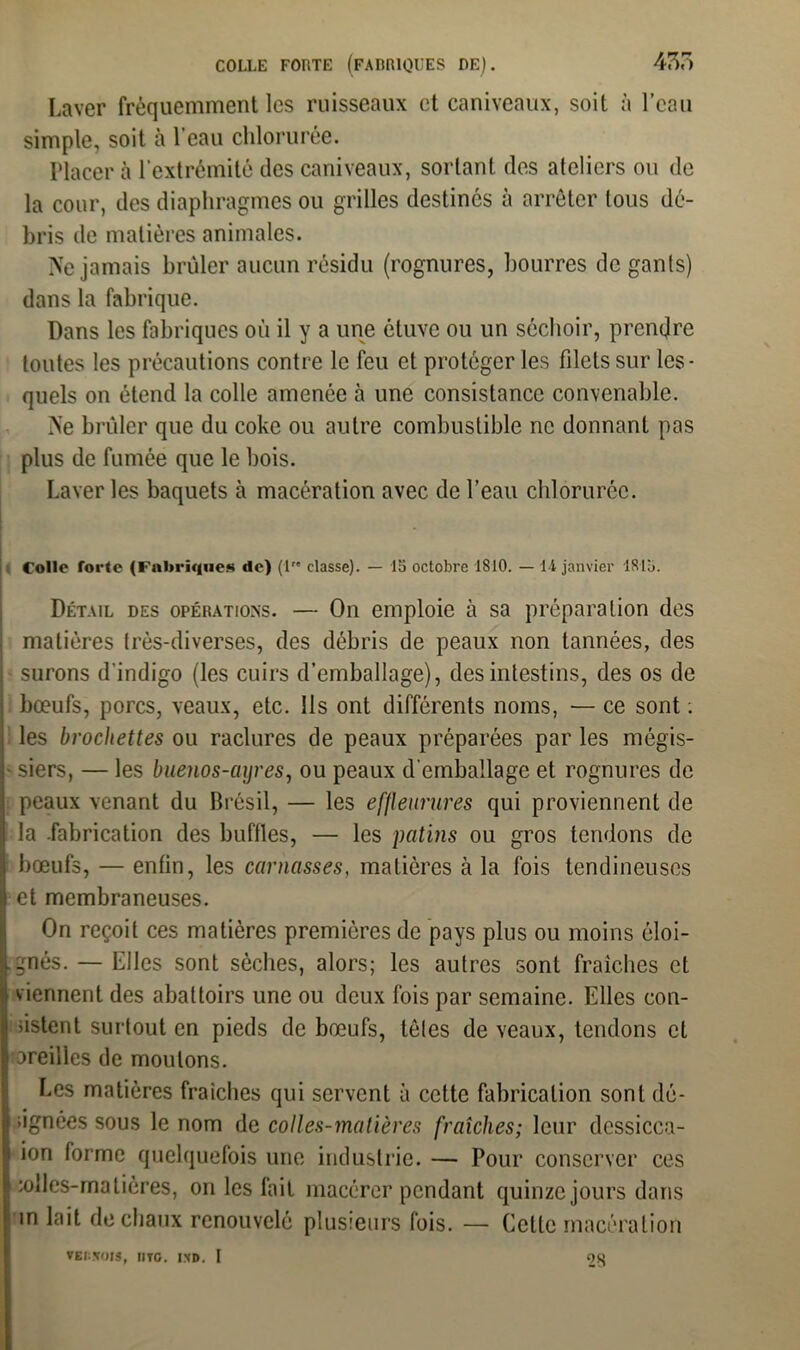 Laver fréquemment les ruisseaux et caniveaux, soit à l’eau simple, soit à l’eau chlorurée. Placera l’extrémité des caniveaux, sortant des ateliers ou de la cour, des diaphragmes ou grilles destinés à arrêter tous dé- bris de matières animales. Ne jamais brûler aucun résidu (rognures, bourres de gants) dans la fabrique. Dans les fabriques où il y a une étuve ou un séchoir, prendre toutes les précautions contre le feu et protéger les filets sur les- quels on étend la colle amenée à une consistance convenable. Ne brûler que du coke ou autre combustible ne donnant pas plus de fumée que le bois. Laver les baquets à macération avec de l’eau chlorurée. Colle forte (Fabriques de) (lre classe). — 15 octobre 1810. — 14 janvier 1815. Détail des opérations. — On emploie à sa préparation des matières très-diverses, des débris de peaux non tannées, des surons d’indigo (les cuirs d’emballage), des intestins, des os de bœufs, porcs, veaux, etc. Ils ont différents noms, — ce sont ; les brochettes ou raclures de peaux préparées par les mégis- siers, — les buenos-cnjres, ou peaux d’emballage et rognures de peaux venant du Brésil, — les effleurures qui proviennent de la .fabrication des buffles, — les patins ou gros tendons de bœufs, — entin, les cornasses, matières à la fois tendineuses et membraneuses. On reçoit ces matières premières de pays plus ou moins éloi- gnés. — Elles sont sèches, alors; les autres sont fraîches et viennent des abattoirs une ou deux fois par semaine. Elles con- sistent surtout en pieds de bœufs, tôles de veaux, tendons et oreilles de moulons. Les matières fraîches qui servent à cette fabrication sont dé- signées sous le nom de colles-matières fraîches; leur dessicca- ion forme quelquefois une industrie. — Pour conserver ces loiles-rnatières, on les fait macérer pendant quinze jours dans un lait de chaux renouvelé plusieurs fois. — Celte macération VEIi.VOIS, IIYG. IXD. I 2S