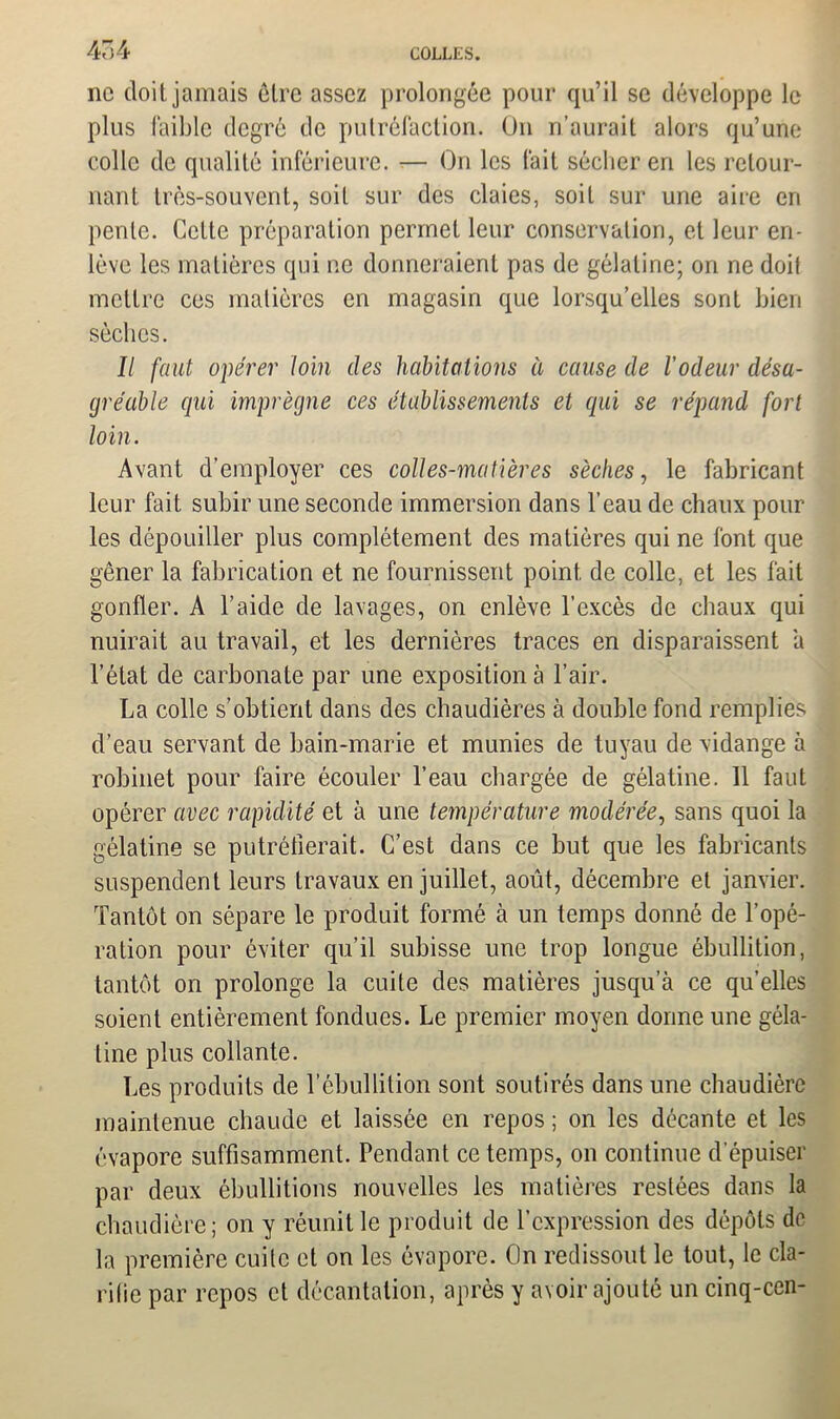 4o4 ne doit jamais être assez prolongée pour qu’il se développe le plus faible degré de putréfaction. On n’aurait alors qu’une colle de qualité inférieure. -— On les fait sécher en les retour- nant très-souvent, soit sur des claies, soit sur une aire en pente. Cette préparation permet leur conservation, et leur en- lève les matières qui ne donneraient pas de gélatine; on ne doil mettre ces matières en magasin que lorsqu’elles sont bien sèches. Il faut opérer loin des habitations à cause de l'odeur désa- gréable qui imprègne ces établissements et qui se répand fort loin. Avant d’employer ces colles-matières sèches, le fabricant leur fait subir une seconde immersion dans l’eau de chaux pour les dépouiller plus complètement des matières qui ne font que gêner la fabrication et ne fournissent point de colle, et les fait gonfler. A l’aide de lavages, on enlève l’excès de chaux qui nuirait au travail, et les dernières traces en disparaissent a l’état de carbonate par une exposition à l’air. La colle s’obtient dans des chaudières à double fond remplies d’eau servant de bain-marie et munies de tuyau de vidange à robinet pour faire écouler l’eau chargée de gélatine. 11 faut opérer avec rapidité et à une température modérée, sans quoi la gélatine se putréfierait. C’est dans ce but que les fabricants suspendent leurs travaux en juillet, août, décembre et janvier. Tantôt on sépare le produit formé à un temps donné de l’opé- ration pour éviter qu’il subisse une trop longue ébullition, tantôt on prolonge la cuite des matières jusqu a ce qu’elles soient entièrement fondues. Le premier moyen donne une géla- tine plus collante. Les produits de l’ébullition sont soutirés dans une chaudière maintenue chaude et laissée en repos ; on les décante et les évapore suffisamment. Pendant ce temps, on continue d’épuiser par deux ébullitions nouvelles les matières restées dans la chaudière; on y réunit le produit de l’expression des dépôts de la première cuite et on les évapore. On redissout le tout, le cla- rifie par repos et décantation, après y avoir ajouté un cinq-cen-