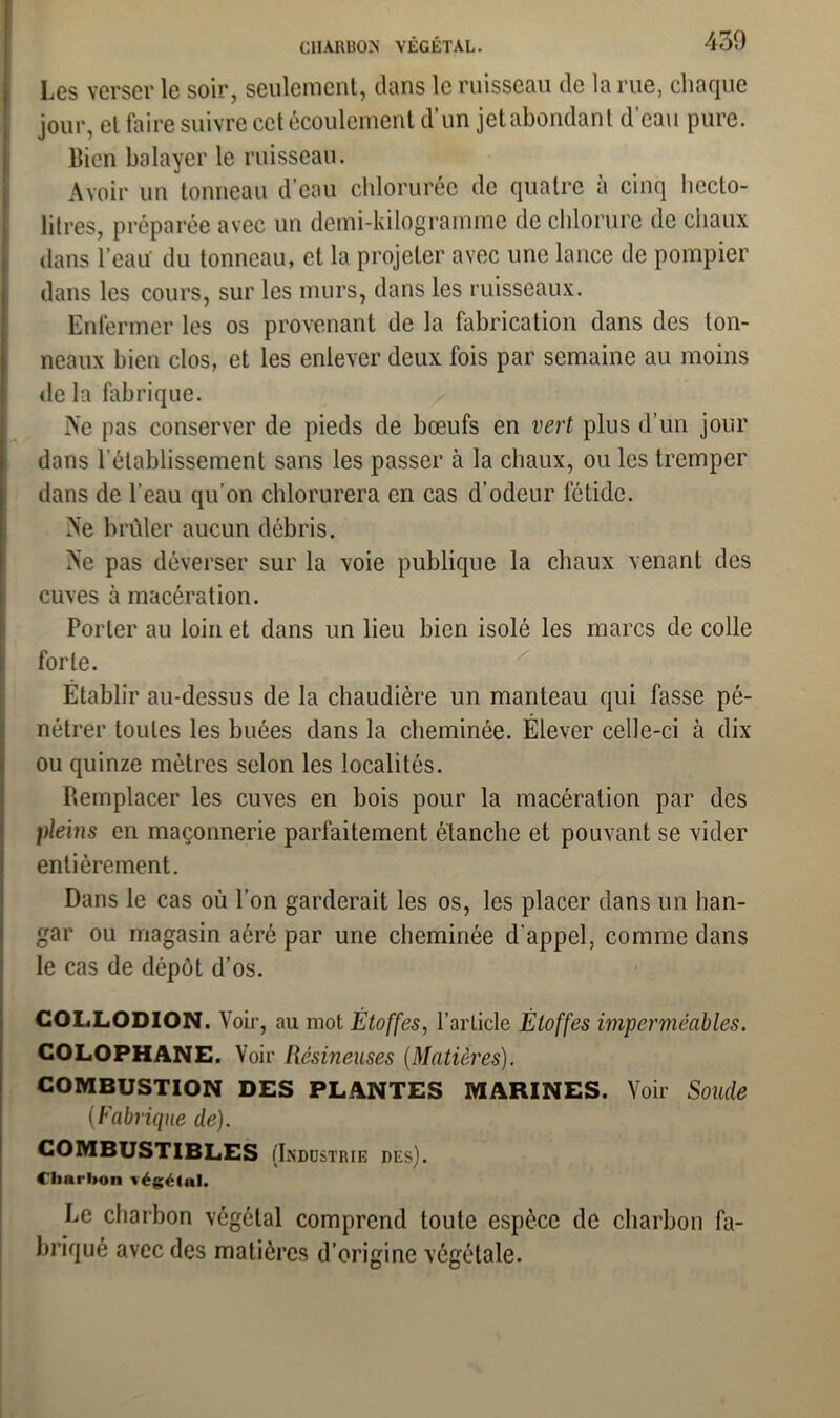 Les verser le soir, seulement, dans le ruisseau de la rue, chaque jour, et faire suivre cet écoulement d un jet abondant d eau pure, lîion balayer le ruisseau. Avoir un tonneau d’eau chlorurée de quatre à cinq hecto- litres, préparée avec un demi-kilogramme de chlorure de chaux dans l’eau du tonneau, et la projeter avec une lance de pompier dans les cours, sur les murs, dans les ruisseaux. Enfermer les os provenant de la fabrication dans des ton- neaux bien clos, et les enlever deux fois par semaine au moins de la fabrique. Ne pas conserver de pieds de bœufs en vert plus d’un jour dans l’établissement sans les passer à la chaux, ou les tremper dans de l’eau qu’on chlorurera en cas d’odeur fétide. Ne brûler aucun débris. Ne pas déverser sur la voie publique la chaux venant des cuves à macération. Porter au loin et dans un lieu bien isolé les marcs de colle forte. Établir au-dessus de la chaudière un manteau qui fasse pé- nétrer toutes les buées dans la cheminée. Élever celle-ci à dix ou quinze mètres selon les localités. Remplacer les cuves en bois pour la macération par des pleins en maçonnerie parfaitement étanche et pouvant se vider entièrement. Dans le cas où l'on garderait les os, les placer dans un han- gar ou magasin aéré par une cheminée d’appel, comme dans le cas de dépôt d’os. COLLODION. Voir, au mot Étoffes, l’article Étoffes imperméables. COLOPHANE. Voir Résineuses (Matières). COMBUSTION DES PLANTES MARINES. Voir Soude (Fabrique de). COMBUSTIBLES (Industrie des). Charbon végétal. Le charbon végétal comprend toute espèce de charbon fa- briqué avec des matières d’origine végétale.