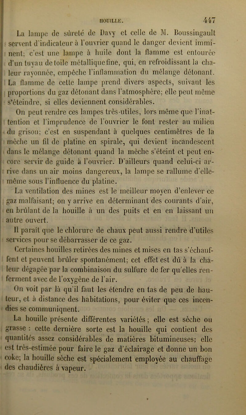 HOUILLE. 44/ La lampe de sûreté de Davy et celle de M. ltoussingault servent d’indicateur à l’ouvrier quand le danger devient immi- nent; c’est une lampe à huile dont la flamme est entourée d’un tuyau de toile métallique fine, qui, en refroidissant la cha- leur rayonnée, empêche l'inflammation du mélange détonant. La flamme de cette lampe prend divers aspects, suivant les proportions du gaz détonant dans l’atmosphère; elle peut même s’éteindre, si elles deviennent considérables. On peut rendre ces lampes très-utiles, lors môme que l’inat- tention et l’imprudence de l’ouvrier le font rester au milieu du grisou; c’est en suspendant à quelques centimètres de la mèche un fil de platine en spirale, qui devient incandescent dans le mélange détonant quand la mèche s’éteint et peut en- core servir de guide à l’ouvrier. D’ailleurs quand celui-ci ar- rive dans un air moins dangereux, la lampe se rallume d’elle- même sous l’influence du platine. La ventilation des mines est le meilleur moyen d’enlever ce gaz malfaisant; on y arrive en déterminant des courants d’air, en brûlant de la houille à un des puits et en en laissant un autre ouvert. 11 parait que le chlorure de chaux peut aussi rendre d’utiles services pour se débarrasser de ce gaz. Certaines houilles retirées des mines et mises en las s’échauf- fent et peuvent brûler spontanément; cet effet est dû à la cha- leur dégagée par la combinaison du sulfure de fer qu'elles ren- ferment avec de l’oxygène de l’air. On voit par là qu’il faut les étendre en tas de peu de hau- teur, et à distance des habitations, pour éviter que ces incen- dies se communiqnent. La houille présente différentes variétés ; elle est sèche ou grasse : celte dernière sorte est la houille qui contient des quantités assez considérables de matières bitumineuses; elle est très-estimée pour faire le gaz d’éclairage et donne un bon coke; la houille sèche est spécialement employée au chauffage des chaudières à vapeur.