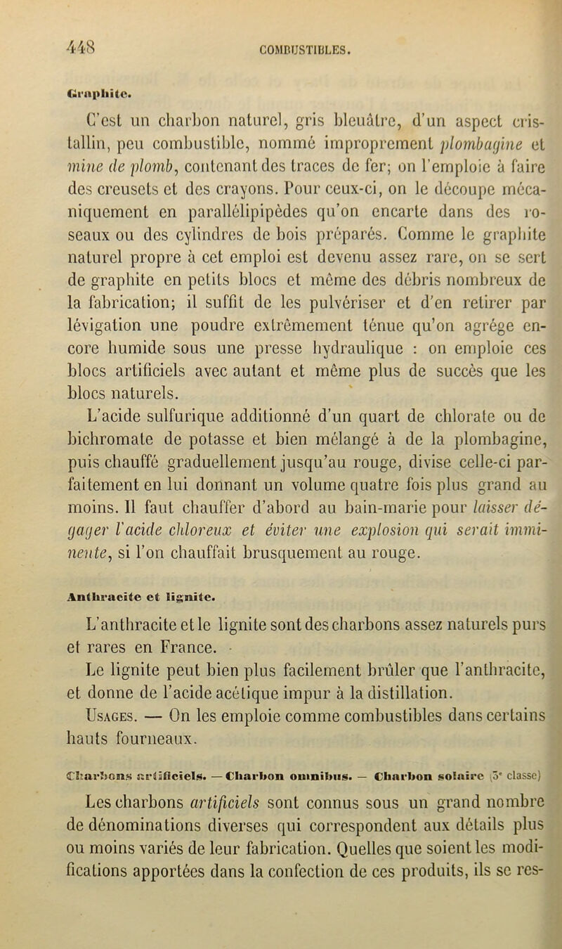 Graphite» C’est un charbon naturel, gris bleuâtre, d’un aspect cris- tallin, peu combustible, nommé improprement plombagine et mine de plomb, contenant des traces de fer; on l’emploie à faire des creusets et des crayons. Pour ceux-ci, on le découpe méca- niquement en parallélipipèdes qu’on encarte dans des ro- seaux ou des cylindres de bois préparés. Comme le graphite naturel propre à cet emploi est devenu assez rare, on se sert de graphite en petits blocs et même des débris nombreux de la fabrication; il suffit de les pulvériser et d’en retirer par lévigation une poudre extrêmement ténue qu’on agrège en- core humide sous une presse hydraulique : on emploie ces blocs artificiels avec autant et même plus de succès que les blocs naturels. L’acide sulfurique additionné d’un quart de chlorate ou de bichromate de potasse et bien mélangé à de la plombagine, puis chauffé graduellement jusqu’au rouge, divise celle-ci par- faitement en lui donnant un volume quatre fois plus grand au moins. 11 faut chauffer d’abord au bain-marie pour laisser dé- gager l'acide chloreux et éviter une explosion qui serait immi- nente, si l’on chauffait brusquement au rouge. Anthracite et lignite. L’anthracite et le lignite sont des charbons assez naturels purs et rares en France. Le lignite peut bien plus facilement brûler que l’anthracite, et donne de l’acide acétique impur à la distillation. Usages. — On les emploie comme combustibles dans certains hauts fourneaux. Char'scns Krtâficiels. —Charbon omnibus. — Charbon solaire (i>' classe) Les charbons artificiels sont connus sous un grand nombre de dénominations diverses qui correspondent aux détails plus ou moins variés de leur fabrication. Quelles que soient les modi- fications apportées dans la confection de ces produits, ils se res-