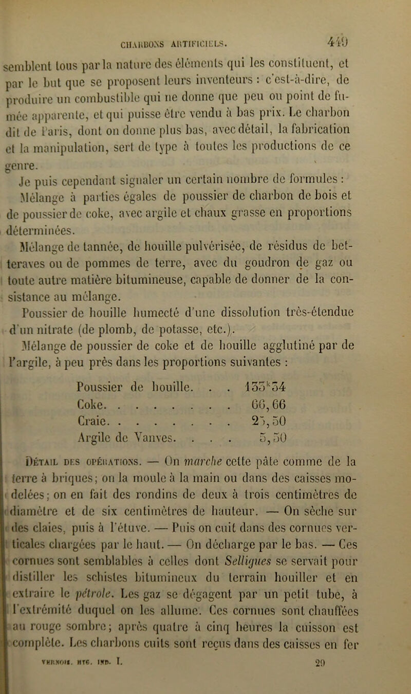 CIIAKBOXS ABTIFTCIELS. 410 semblent tous parla nature des éléments qui les constituent, et par le but que se proposent leurs inventeurs : c'est-à-dire, de produire un combustible qui ne donne que peu ou point de fu- mée apparente, et qui puisse être vendu à bas prix. Le charbon dit de t aris, dont on donne plus bas, avec détail, la fabrication et la manipulation, sert de type à toutes les productions de ce genre. Je puis cependant signaler un certain nombre de formules : Mélange à parties égales de poussier de charbon de bois et de poussier de coke, avec argile et chaux grasse en proportions déterminées. Mélange de tannée, de houille pulvérisée, de résidus de bet- teraves ou de pommes de terre, avec du goudron de gaz ou toute autre matière bitumineuse, capable de donner de la con- sistance au mélange. Poussier de houille humecté d’une dissolution très-étendue d'un nitrate (de plomb, de potasse, etc.). Mélange de poussier de coke et de houille agglutiné par de l’argile, à peu près dans les proportions suivantes : Poussier de houille. . . 13ok54 Coke GG, G6 Craie 2 >,50 Argile de Vanves. . . . 5,50 Détail des opéhations. — On marche cette pâte comme de la terre à briques; on la moule à la main ou dans des caisses mo- delées; on en fait des rondins de deux à trois centimètres de diamètre et de six centimètres de hauteur. — On sèche sur des claies, puis à l’étuve. — Puis on cuit dans des cornues ver- ticales chargées par le haut. — On décharge par le bas. — Ces cornues sont semblables à celles dont Selligues se servait pour distiller les schistes bitumineux du terrain houiller et en extraire le pétrole. Les gaz se dégagent par un petit tube, à l’extrémité duquel on les allume. Ces cornues sont chauffées i au rouge sombre; après quatre à cinq heures la cuisson est \ complète. Les charbons cuits sont reçus dans des caisses en fer vnn!*on. nrs. nrn. I. 2!)