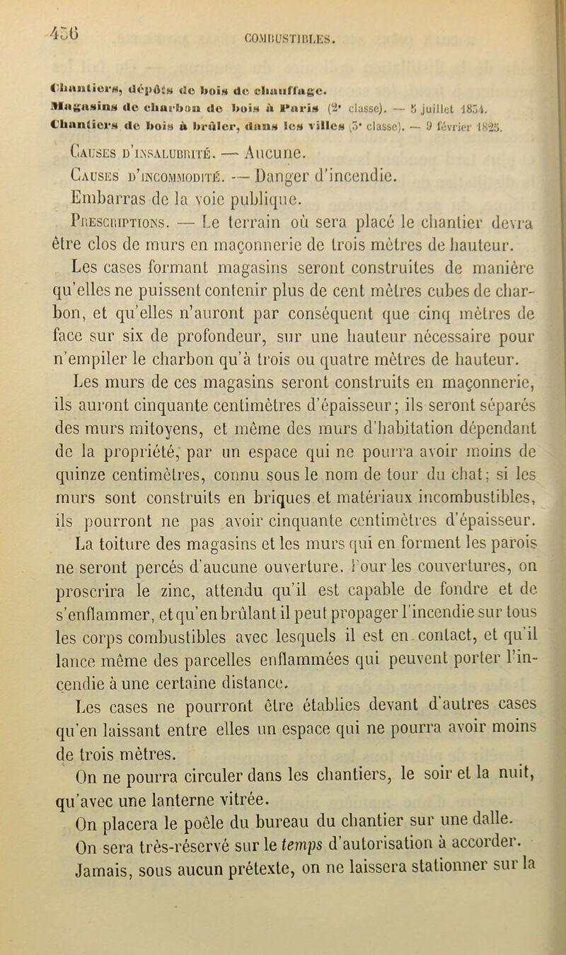 Clmnlici s, dôjxU* (!c bois de climiflugc. llii^asins de cliurb.'m de boi* û Paris» (2* classe). — S juillet 183 4. Chantier* de bois à brûler, dan* le* ville* ,3* classe). — Ü février 1823. Causes d’lnsalubiuté. — Aucune. Causes d’incommodité. — Danger d’incendie. Embarras de la voie publique. Présomptions. — Le terrain où sera placé le chantier devra être clos de murs en maçonnerie de trois mètres de hauteur. Les cases formant magasins seront construites de manière qu’elles ne puissent contenir plus de cent mètres cubes de char- bon, et qu’elles n’auront par conséquent que cinq mètres de face sur six de profondeur, sur une hauteur nécessaire pour n’empiler le charbon qu’à trois ou quatre mètres de hauteur. Les murs de ces magasins seront construits en maçonnerie, ils auront cinquante centimètres d’épaisseur; ils seront séparés des murs mitoyens, et môme des murs d’habitation dépendant de la propriété, par un espace qui ne pourra avoir moins de quinze centimètres, connu sous le nom de tour du chat; si les murs sont construits en briques et matériaux incombustibles, ils pourront ne pas avoir cinquante centimètres d’épaisseur. La toiture des magasins et les murs qui en forment les parois ne seront percés d'aucune ouverture. Tour les couvertures, on proscrira le zinc, attendu qu’il est capable de fondre et de s’enflammer, et qu’en brûlant il peut propager l’incendie sur tous les corps combustibles avec lesquels il est en contact, et qu il lancé même des parcelles enflammées qui peuvent porter 1 in- cendie à une certaine distance. Les cases ne pourront être établies devant d autres cases qu’en laissant entre elles un espace qui ne pourra avoir moins de trois mètres. On ne pourra circuler dans les chantiers, le soir et la nuit, qu’avec une lanterne vitrée. On placera le poêle du bureau du chantier sur une dalle. On sera très-réservé sur le temps d’autorisation à accorder. Jamais, sous aucun prétexte, on ne laissera stationner sur la