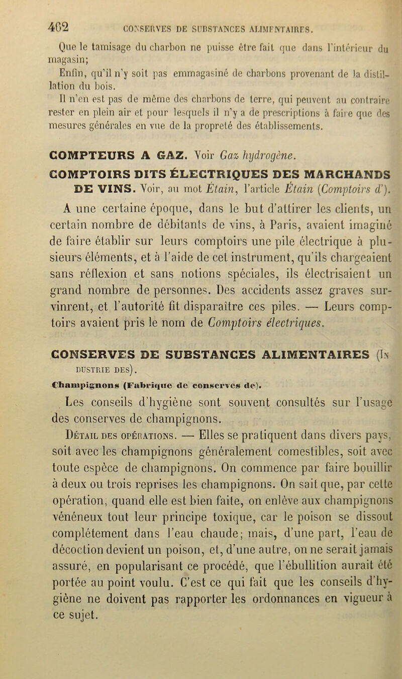 Que le tamisage du charbon ne puisse être fait que dans l'intérieur du magasin; Enfin, qu’il n'y soit pas emmagasiné de charbons provenant de la distil- lation du bois. 11 n’en est pas de même des charbons de terre, qui peuvent au contraire rester en plein air et pour lesquels il n’y a de prescriptions à faire que des mesures générales en vue de la propreté des établissements. COMPTEURS A GAZ. Voir Gaz hydrogène. COMPTOIRS DITS ÉLECTRIQUES DES MARCHANDS DE VINS. Voir, ou mot Étain, l’article Etain (Comptoirs d'). A une certaine époque, dans le but d’attirer les clients, un certain nombre de débitants de vins, à Paris, avaient imaginé de faire établir sur leurs comptoirs une pile électrique à plu- sieurs éléments, et à l’aide de cet instrument, qu’ils chargeaient sans réflexion et sans notions spéciales, ils électrisaient un grand nombre de personnes. Des accidents assez graves sur- vinrent, et l’autorité fit disparaître ces piles. — Leurs comp- toirs avaient pris le nom de Comptoirs électriques. CONSERVES DE SUBSTANCES ALIMENTAIRES (In DUSTRIE DES). Champignons (Fabrique «le conserves de). Les conseils d’hygiène sont souvent consultés sur l’usage des conserves de champignons. Détail des opérations. — Elles se pratiquent dans divers pays, soit avec les champignons généralement comestibles, soit avec toute espèce de champignons. On commence par faire bouillir à deux ou trois reprises les champignons. On sait que, par cette opération, quand elle est bien faite, on enlève aux champignons vénéneux tout leur principe toxique, car le poison se dissout complètement dans l’eau chaude; mais, d’une part, l’eau de décoction devient un poison, et, d’une autre, on ne serait jamais assuré, en popularisant ce procédé, que l’ébullition aurait été portée au point voulu. C’est ce qui fait que les conseils d’hy- giène ne doivent pas rapporter les ordonnances en vigueur à ce sujet.