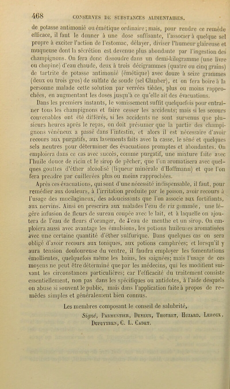 de potasse antirnonié ou émétique ordinaire ; mais, pour rendre ce remède efficace, il faut le donner à une dose suffisante, l’associer à quelque sel propre à exciter l’action de l’estomac, délayer, diviser l’humeur glaireuse et muqueuse dont la sécrétion est devenue plus abondante par l'ingestion des champignons. On fera donc dissoudre dans un demi-kilogramme (une livre ou cliopine) d’eau chaude, deux à trois décigrammes (quaire ou cinq grains) de tartrile de potasse antirnonié (émétique) avec douze à seize grammes (deux ou trois gros) de sulfate de soude (sel Glauber), et on fera boire à la personne malade celle solution par verrées tièdes, plus ou moins rappro- chées, en augmentant les doses jusqu’à ce qu’elle ait des évacuations. Dans les premiers instants, le vomissement suffit quelquefois pour entraî- ner tous les champignons et faire cesser les accidents; mais si les secours convenables ont été différés, si les accidents ne sont survenus que plu- sieurs heures après le repas, on doit présumer que la partie des champi- gnons vénéneux a passé dans l'intestin, et alors il est nécessaire d'avoir recours aux purgatifs, aux lavements faits avec la casse, le séné et quelques sels neutres pour déterminer des évacuations promptes et abondantes. On emploiera dans ce cas avec succès, comme purgatif, une mixture faite avec l’huile douce de ricin et le sirop de pêcher, que l’on aromatisera avec quel- ques gouttes d’éther alcoolisé (liqueur minérale d'Hoffmann) et que l’on fera prendre par cuillerées plus ou moins rapprochées. Après ces évacuations, qui sont d’une nécessité indispensable, il faut, pour remédier aux douleurs, à l’irritation produite par le poison, avoir recours à l’usage des mucilagineux, des adoucissants que l'on associe aux fortifiants, aux nervins. Ainsi on prescrira aux malades l’eau de riz gommée, une lé- gère infusion de fleurs de sureau coupée avec le lait, et à laquelle on ajou- tera de l’eau de fleurs d’oranger, de -Peau de menthe et un sirop. On em- ploiera aussi avec avantage les émulsions, les potions huileuses aromatisées avec une certaine quantité d'éther sulfurique. Dans quelques cas on sera obligé d’avoir recours aux toniques, aux potions camphrées; et lorsqu'il y aura tension douloureuse du ventre, il faudra employer les fomentations émollientes, quelquefois même les bains, les saignées; mais l'usage de ces moyens ne peut être déterminé que par les médecins, qui les modifient sui- vant les circonstances particulières; car l’efficacité du traitement consiste essentiellement, non pas dans les spécifiques ou antidotes, à l'aide désquels on abuse si souvent le public, mais dans l’application faite à propos de re- mèdes simples et généralement bien connus. Les membres composant le conseil de salubrité, Signé, Parmentier, Deyeux, Thoüret, Huzard. Leroux. Dupuytre.n, C. L. Cadet.