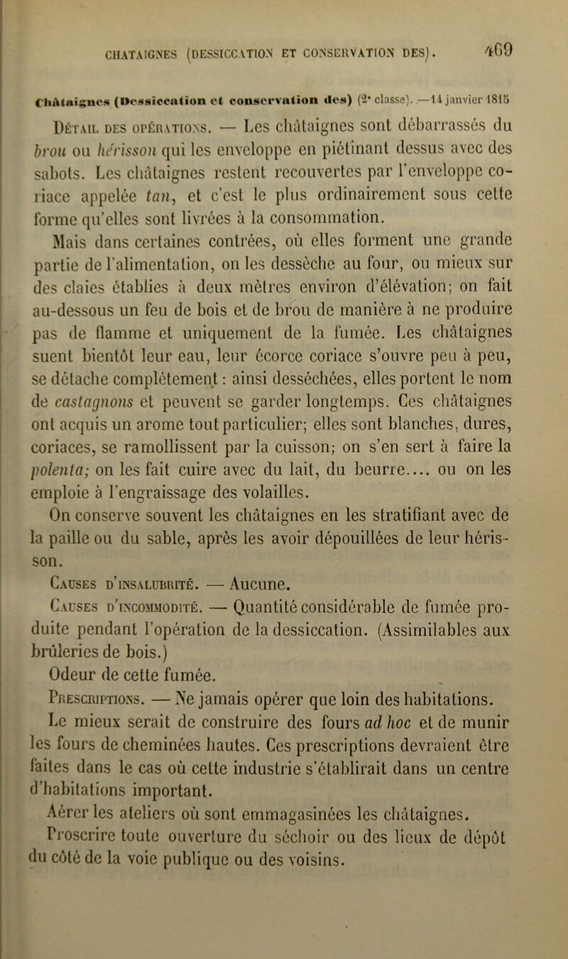 CHATAIGNES (DESSICCATION ET CONSERVATION DES]. *09 Châtaignes (Dessiccation et conservation îles) (2* classe). —li janvier 1815 Détail des opérations. — Les châtaignes sont débarrassés du brou ou hérisson qui les enveloppe en piétinant dessus avec des sabots. Les châtaignes restent recouvertes par l’enveloppe co- riace appelée tan, et c’est le plus ordinairement sous cette forme qu elles sont livrées à la consommation. Mais dans certaines contrées, où elles forment une grande partie de l’alimentation, on les desséche au four, ou mieux sur des claies établies h deux mètres environ d’élévation; on fait au-dessous un feu de bois et de brou de manière à ne produire pas de flamme et uniquement de la fumée. Les châtaignes suent bientôt leur eau, leur écorce coriace s’ouvre peu à peu, se détache complètement : ainsi desséchées, elles portent le nom de castagnons et peuvent se garder longtemps. Ces châtaignes ont acquis un arôme tout particulier; elles sont blanches, dures, coriaces, se ramollissent par la cuisson; on s’en sert à faire la polenta; on les fait cuire avec du lait, du beurre.... ou on les emploie à l’engraissage des volailles. On conserve souvent les châtaignes en les stratifiant avec de la paille ou du sable, après les avoir dépouillées de leur héris- son. Causes d’insalubrité. — Aucune. Causes d’incommodité. — Quantité considérable de fumée pro- duite pendant l’opération de la dessiccation. (Assimilables aux brûleries de bois.) Odeur de cette fumée. Prescriptions. — Ne jamais opérer que loin des habitations. Le mieux serait de construire des fours ad hoc et de munir les fours de cheminées hautes. Ces prescriptions devraient être faites dans le cas où cette industrie s’établirait dans un centre d’habitations important. Aérer les ateliers où sont emmagasinées les châtaignes. Proscrire toute ouverture du séchoir ou des lieux de dépôt du côté de la voie publique ou des voisins.