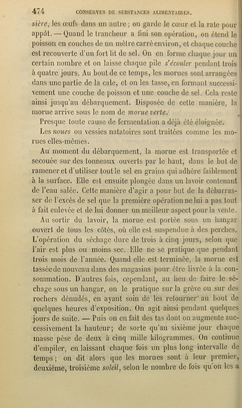 stère, Jes œufs clans un autre ; on garde le cœur cl la rate pour appât. — Quand le trancheur a fini son opération, on étend le poisson en couches de un métré carré environ, et chaque couche est recouverte d’un fort lit de sel. On en forme chaque jour un certain nombre et on laisse chaque pile s’écouler pendant trois à quatre jours. Au bout de ce temps, les morues sont arrangées j dans une partie de la cale, et on les tasse, en formant successi- vement une couche de poisson et une couche de sel. Cela reste ainsi jusqu’au débarquement. Disposée de cette manière, la morue arrive sous le nom de morue verte. 4 Presque toute cause de fermentation a déjà été éloignée. Les noues ou vessies natatoires sont traitées comme les mo- rues elles-mêmes. Au moment du débarquement, la morue est transportée et secouée sur des tonneaux ouverts par le haut, dans le but de ramener et d’utiliser tout le sel en grains qui adhère faiblement à la surface. Elle est ensuite plongée dans un lavoir contenant de l’eau salée. Cette manière d’agir a pour but de la débarras- ser de l’excès de sel que la première opération ne lui a pas tout à fait enlevée et de lui donner un meilleur aspect pour la vente. Au sortir du lavoir, la morue est portée sous un hangar ouvert de tous les côtés, où elle est suspendue à des perches. L’opération du séchage dure de trois à cinq jours, selon que l’air est plus ou moins sec. Elle ne se pratique que pendant trois mois de l’année. Quand elle est terminée, la morue est tassée de nouveau dans des magasins pour être livrée à la con- sommation. D’autres fois, cependant, au lieu de faire le sé- chage sous un hangar, on le pratique sur la grève ou sur des rochers dénudés, en ayant soin de les retourner' au bout de quelques heures d’exposition. On agit ainsi pendant quelques jours de suite. — Puis on en fait des tas dont on augmente suc- cessivement la hauteur; de sorte qu’au sixième jour chaque masse pèse de deux à cinq mille kilogrammes. On continue d’empiler, en laissant chaque fois un plus long intervalle de temps; on dit alors que les morues sont à leur premier, deuxième, troisième soleil, selon le nombre de fois qu on les a