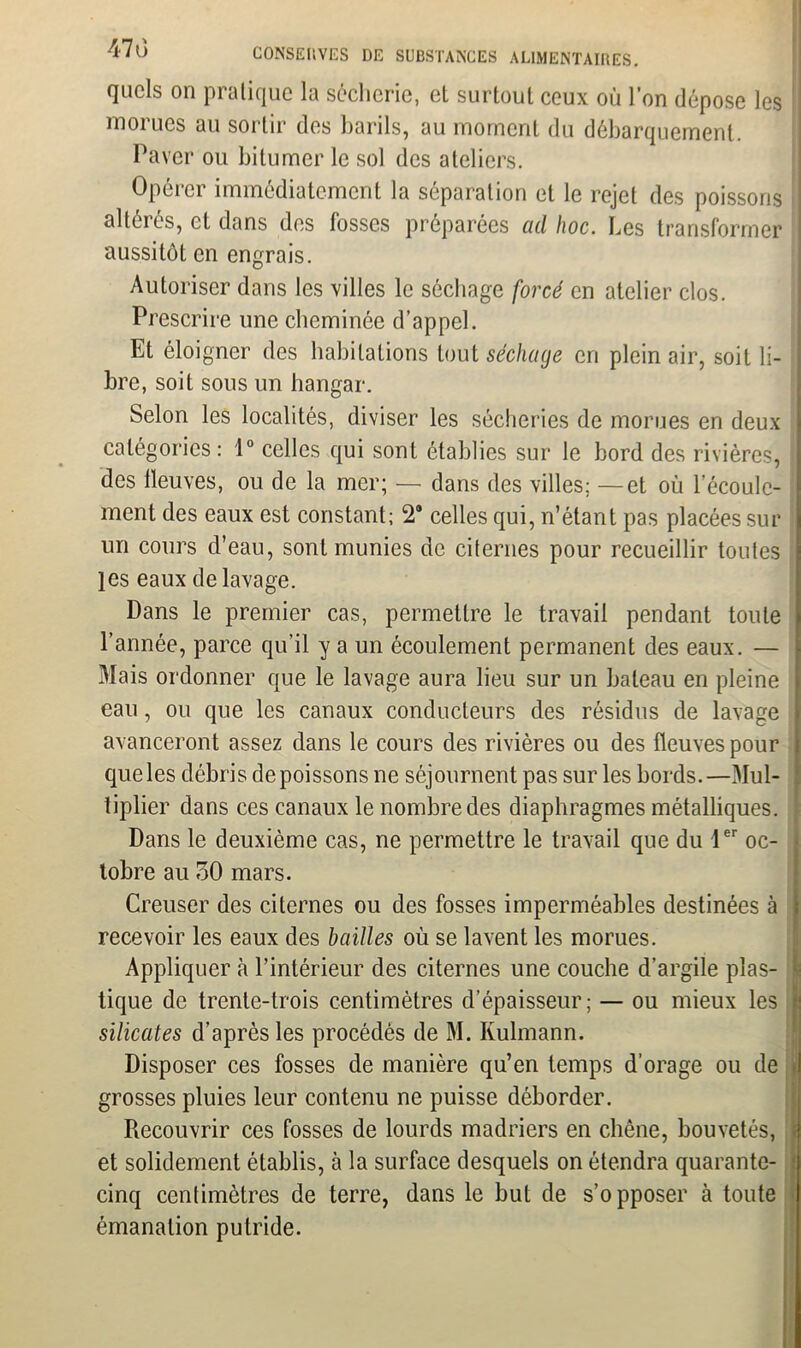 quels on pratique la séclierie, et surtout ceux où l’on dépose les morues au sortir des barils, au moment du débarquement. Paver ou bitumer le sol des ateliers. Opérer immédiatement la séparation et le rejet des poissons altérés, et dans des fosses préparées ad hoc. Les transformer aussitôt en engrais. Autoriser dans les villes le séchage forcé en atelier clos. Prescrire une cheminée d’appel. Et éloigner des habitations tout séchage cri plein air, soit li- bre, soit sous un hangar. Selon les localités, diviser les sécheries de morues en deux catégories: 1° celles qui sont établies sur le bord des rivières, des fleuves, ou de la mer; — dans des villes; —et où l’écoule- ment des eaux est constant; 2 celles qui, n’étant pas placées sur un cours d’eau, sont munies de citernes pour recueillir toutes les eaux de lavage. Dans le premier cas, permettre le travail pendant toute l’année, parce qu’il y a un écoulement permanent des eaux. — Mais ordonner que le lavage aura lieu sur un bateau en pleine eau, ou que les canaux conducteurs des résidus de lavage avanceront assez dans le cours des rivières ou des fleuves pour que les débris de poissons ne séjournent pas sur les bords.—Mul- tiplier dans ces canaux le nombre des diaphragmes métalliques. Dans le deuxième cas, ne permettre le travail que du 1er oc- tobre au oO mars. Creuser des citernes ou des fosses imperméables destinées à recevoir les eaux des bailles où se lavent les morues. Appliquer à l’intérieur des citernes une couche d’argile plas- tique de trente-trois centimètres d’épaisseur; — ou mieux les silicates d’après les procédés de M. Kulmann. Disposer ces fosses de manière qu’en temps d’orage ou de grosses pluies leur contenu ne puisse déborder. Recouvrir ces fosses de lourds madriers en chêne, bouvetés, et solidement établis, à la surface desquels on étendra quarante- cinq centimètres de terre, dans le but de s’opposer à toute émanation putride.