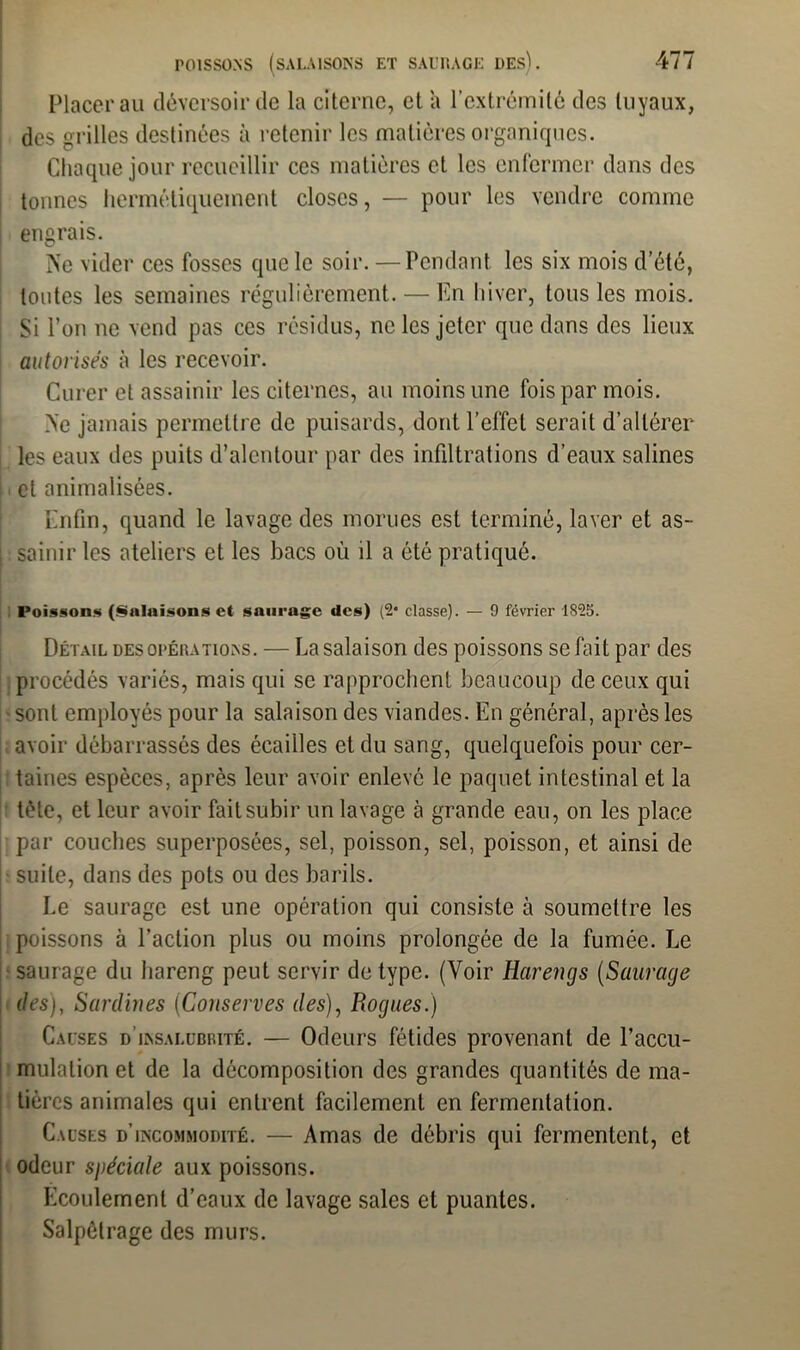 Placer au déversoir de la citerne, et a l’extrémité des tuyaux, des grilles destinées à retenir les matières organiques. Chaque jour recueillir ces matières et les enfermer dans des tonnes hermétiquement closes, — pour les vendre comme engrais. Ne vider ces fosses que le soir. —Pendant les six mois d’été, toutes les semaines régulièrement. — En hiver, tous les mois. Si l’on ne vend pas ces résidus, ne les jeter que dans des lieux autorisés à les recevoir. Curer et assainir les citernes, au moins une fois par mois. Ne jamais permettre de puisards, dont l’effet serait d’altérer les eaux des puits d’alentour par des infiltrations d’eaux salines et animalisées. Enfin, quand le lavage des morues est terminé, laver et as- sainir les ateliers et les bacs où il a ôté pratiqué. Poissons (Salaisons et saurage des) (2* classe). — 9 février 1825. Détail des opérations. — La salaison des poissons se fait par des procédés variés, mais qui se rapprochent beaucoup de ceux qui sont employés pour la salaison des viandes. En général, après les avoir débarrassés des écailles et du sang, quelquefois pour cer- taines espèces, après leur avoir enlevé le paquet intestinal et la tète, et leur avoir fait subir un lavage à grande eau, on les place par couches superposées, sel, poisson, sel, poisson, et ainsi de suite, dans des pots ou des barils. Le saurage est une opération qui consiste à soumettre les poissons à l’action plus ou moins prolongée de la fumée. Le saurage du hareng peut servir de type. (Voir Harengs (Saurage des), Sardines (Conserves des), Rognes.) Causes d’insalubrité. — Odeurs fétides provenant de l'accu- mulation et de la décomposition des grandes quantités de ma- tières animales qui entrent facilement en fermentation. Causes d’incommodité. — Amas de débris qui fermentent, et odeur spéciale aux poissons. Ecoulement d’eaux de lavage sales et puantes. Salpêtrage des murs.