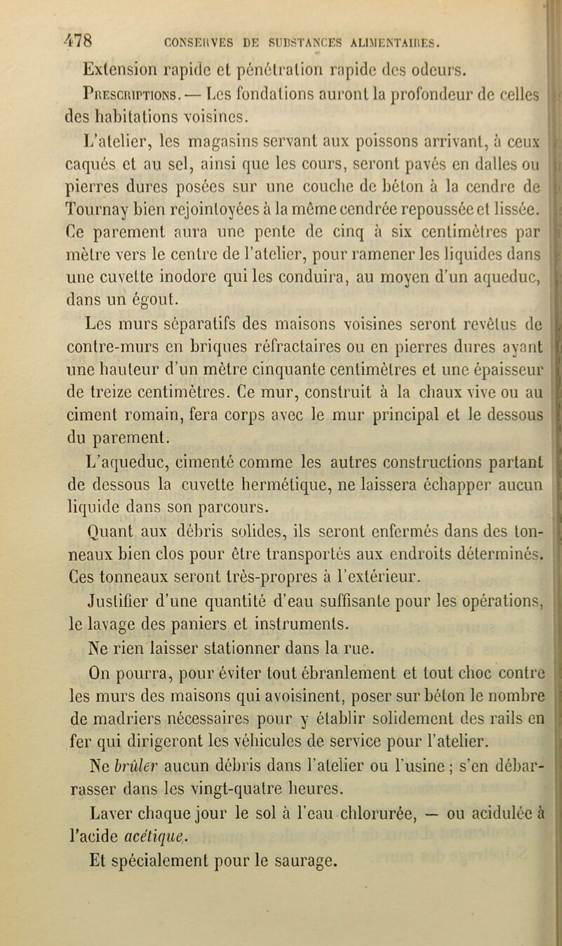 Extension rapide et pénétration rapide des odeurs. Prescriptions.— Les fondations auront la profondeur de celles des habitations voisines. L’atelier, les magasins servant aux poissons arrivant, à ceux caques et au sel, ainsi que les cours, seront pavés en dalles ou pierres dures posées sur une couche de béton à la cendre de Tournay bien rejointoyées à la même cendrée repoussée et lissée. Ce parement aura une pente de cinq à six centimètres par mètre vers le centre de l’atelier, pour ramener les liquides dans une cuvette inodore qui les conduira, au moyen d’un aqueduc, dans un égout. Les murs séparatifs des maisons voisines seront revêtus de j| contre-murs en briques réfractaires ou en pierres dures ayant une hauteur d’un mètre cinquante centimètres et une épaisseur de treize centimètres. Ce mur, construit à la chaux vive ou au ciment romain, fera corps avec le mur principal et le dessous du parement. L’aqueduc, cimenté comme les autres constructions partant de dessous la cuvette hermétique, ne laissera échapper aucun liquide dans son parcours. Quant aux débris solides, ils seront enfermés dans des ton- neaux bien clos pour être transportés aux endroits déterminés. Ces tonneaux seront très-propres à l’extérieur. Justifier d’une quantité d’eau suffisante pour les opérations, le lavage des paniers et instruments. Ne rien laisser stationner dans la rue. On pourra, pour éviter tout ébranlement et tout choc contre les murs des maisons qui avoisinent, poser sur béton le nombre de madriers nécessaires pour y établir solidement des rails en fer qui dirigeront les véhicules de service pour l’atelier. Ne brider aucun débris dans l’atelier ou l’usine ; s’en débar- rasser dans les vingt-quatre heures. Laver chaque jour le sol à l’eau chlorurée, — ou acidulée à l’acide acétique. Et spécialement pour le saurage.