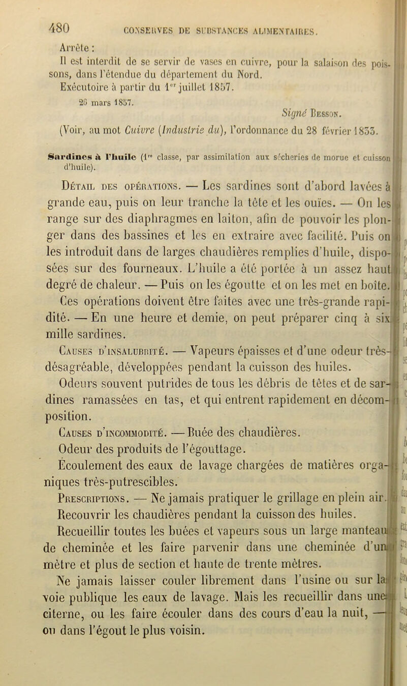 Arrête : Il est interdit de se servir de vases en cuivre, pour la salaison des pois- sons, dans l’étendue du département du Nord. Exécutoire à partir du lr juillet 1857. 2G mars 1857. Sig?ié Besson. (Voir, au mot Cuivre [Industrie du), l’ordonnance du 28 février 1853. Sardines à l’huile (1” classe, par assimilation aux sécheries de morue et cuisson d’huile). P I i'. El If Détail des opérations. — Les sardines sont d'abord lavées à grande eau, puis on leur tranche la tète et les ouïes. — On les range sur des diaphragmes en laiton, afin de pouvoir les plon- ger dans des bassines et les en extraire avec facilité. Puis on les introduit dans de larges chaudières remplies d’huile, dispo- sées sur des fourneaux. L’huile a été portée à un assez haut degré de chaleur. — Puis on les égoutte et on les met en boîte, jj Ces opérations doivent être faites avec une très-grande rapi- l dité. — En une heure et demie, on peut préparer cinq à six mille sardines. Causes d’insalubrité. — Vapeurs épaisses et d’une odeur très-fl désagréable, développées pendant la cuisson des huiles. Odeurs souvent putrides de tous les débris de têtes et de sar- dines ramassées en tas, et qui entrent rapidement en décom- îi position. Causes d’incommodité. —Buée des chaudières. Odeur des produits de l’égouttage. Écoulement des eaux de lavage chargées de matières orga- ; niques très-putrescibles. Prescriptions. — Ne jamais pratiquer le grillage en plein air. i Recouvrir les chaudières pendant la cuisson des huiles. Recueillir toutes les buées et vapeurs sous un large manteaui de cheminée et les faire parvenir dans une cheminée d’uni i mètre et plus de section et haute de trente mètres. Ne jamais laisser couler librement dans l’usine ou sur lai voie publique les eaux de lavage. Mais les recueillir dans une: citerne, ou les faire écouler dans des cours d’eau la nuit, — ou dans l’égout le plus voisin. ii k fit