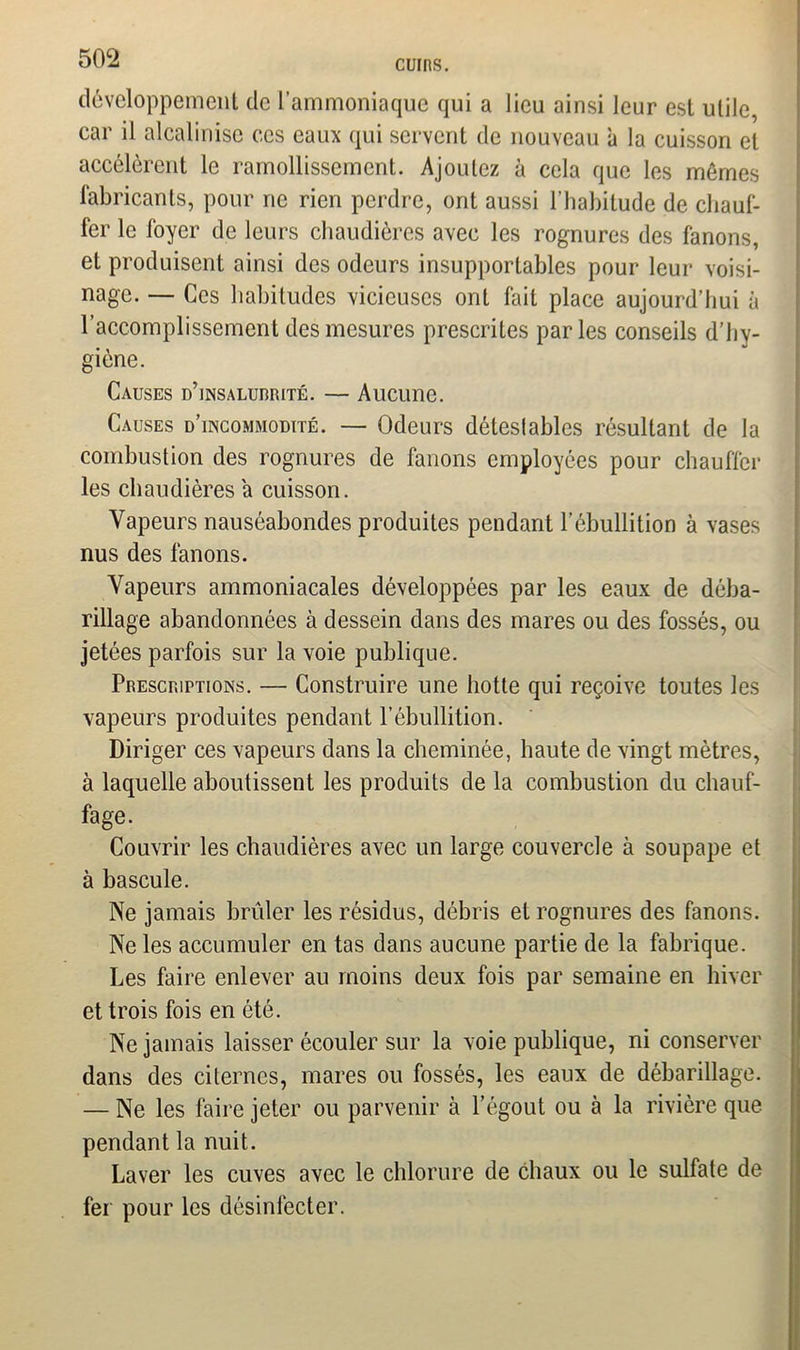 CUIRS. développement de l’ammoniaque qui a lieu ainsi leur est utile, car il alcalinise ces eaux qui servent de nouveau à la cuisson et accélèrent le ramollissement. Ajoutez à cela que les mômes fabricants, pour ne rien perdre, ont aussi l’habitude de chauf- fer le foyer de leurs chaudières avec les rognures des fanons, et produisent ainsi des odeurs insupportables pour leur voisi- nage. — Ces habitudes vicieuses ont fait place aujourd’hui à l’accomplissement des mesures prescrites parles conseils d’hy- giène. Causes d’insalurrité. — Aucune. Causes d’incommodité. — Odeurs détestables résultant de la combustion des rognures de fanons employées pour chauffer les chaudières a cuisson. Vapeurs nauséabondes produites pendant l’ébullition à vases nus des fanons. Vapeurs ammoniacales développées par les eaux de déba- rillage abandonnées à dessein dans des mares ou des fossés, ou jetées parfois sur la voie publique. Prescriptions. — Construire une hotte qui reçoive toutes les vapeurs produites pendant l’ébullition. Diriger ces vapeurs dans la cheminée, haute de vingt mètres, à laquelle aboutissent les produits de la combustion du chauf- fage. Couvrir les chaudières avec un large couvercle à soupape et à bascule. Ne jamais brûler les résidus, débris et rognures des fanons. Ne les accumuler en tas dans aucune partie de la fabrique. Les faire enlever au moins deux fois par semaine en hiver et trois fois en été. Ne jamais laisser écouler sur la voie publique, ni conserver dans des citernes, mares ou fossés, les eaux de débarillage. — Ne les faire jeter ou parvenir à l’égout ou à la rivière que pendant la nuit. Laver les cuves avec le chlorure de chaux ou le sulfate de fer pour les désinfecter.