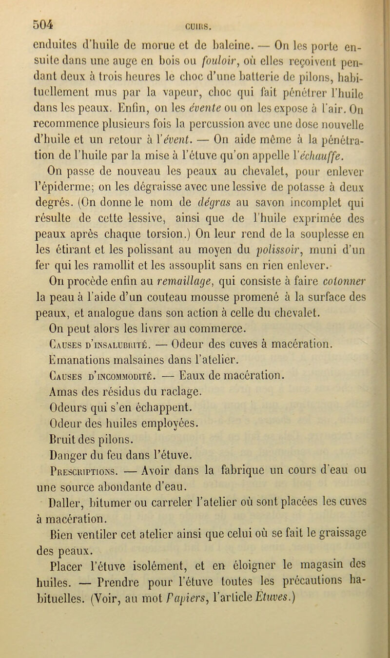 enduites d’huile de morue et de baleine. — Ori les porte en- suite dans une auge en bois ou fouloir, où elles reçoivent pen- dant deux à trois heures le choc d’une batterie de pilons, habi- tuellement mus par la vapeur, choc qui fait pénétrer l’huile dans les peaux. Enfin, on les évente ou on les expose à l'air. On recommence plusieurs fois la percussion avec une dose nouvelle d’huile et un retour à Y évent. — On aide même à la pénétra- tion de l’huile par la mise à l’étuve qu’on appelle l'échauffe. On passe de nouveau les peaux au chevalet, pour enlever l’épiderme; on les dégraisse avec une lessive de potasse à deux degrés. (On donne le nom de dégras au savon incomplet qui résulte de celte lessive, ainsi que de l’huile exprimée des peaux après chaque torsion.) On leur rend de la souplesse en les étirant et les polissant au moyen du polissoir, muni d’un fer qui les ramollit et les assouplit sans en rien enlever. On procède enfin au remaillage, qui consiste à faire cotonner la peau à l’aide d’un couteau mousse promené à la surface des peaux, et analogue dans son action à celle du chevalet. On peut alors les livrer au commerce. Causes d’unsalubuité. — Odeur des cuves à macération. Emanations malsaines dans l’atelier. Causes d’incommodité. — Eaux de macération. Amas des résidus du raclage. Odeurs qui s’en échappent. Odeur des huiles employées. Bruit des pilons. Danger du feu dans l’étuve. Presciuptions. — Avoir dans la fabrique un cours d'eau ou une source abondante d’eau. Daller, bitumer ou carreler l’atelier où sont placées les cuves à macération. Bien ventiler cet atelier ainsi que celui où se fait le graissage des peaux. Placer l’étuve isolément, et en éloigner le magasin des huiles. — Prendre pour l’étuve toutes les précautions ha- bituelles. (Voir, au mot Papiers, l’article Étuves.)