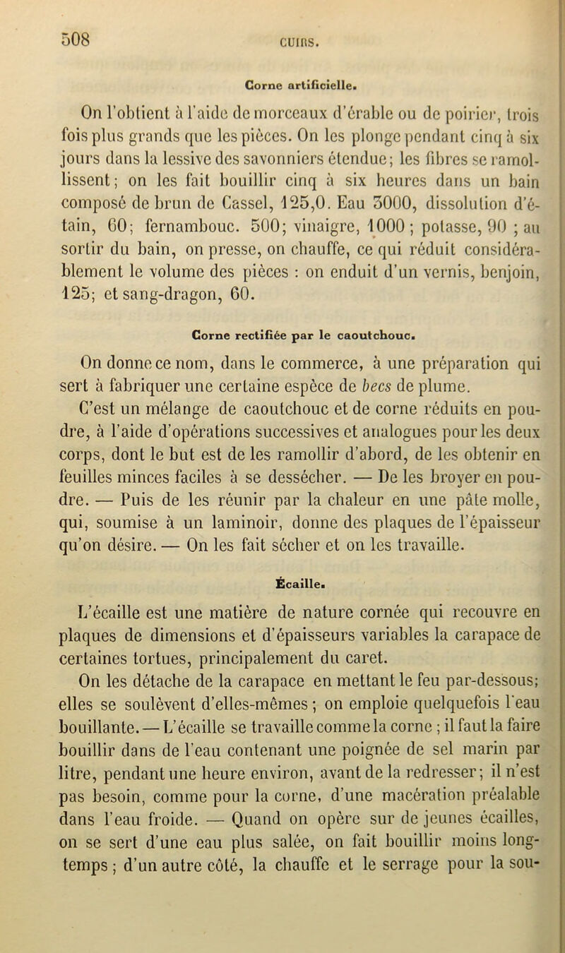 Corne artificielle. On l’obtient à l’aide de morceaux d’érable ou de poirier, trois fois plus grands que les pièces. On les plonge pendant cinq à six jours dans la lessive des savonniers étendue; les fibres se ramol- lissent; on les fait bouillir cinq à six heures dans un bain composé de brun de Cassel, 125,0. Eau 3000, dissolution d’ô- tain, GO; fernambouc. 500; vinaigre, 1000 ; potasse, 90 ; au sortir du bain, on presse, on chauffe, ce qui réduit considéra- blement le volume des pièces : on enduit d’un vernis, benjoin, 125; et sang-dragon, 60. Corne rectifiée par le caoutchouc. On donne ce nom, dans le commerce, à une préparation qui sert à fabriquer une certaine espèce de becs de plume. C’est un mélange de caoutchouc et de corne réduits en pou- dre, à l’aide d’opérations successives et analogues pour les deux corps, dont le but est de les ramollir d’abord, de les obtenir en feuilles minces faciles à se dessécher. — De les broyer en pou- dre. — Puis de les réunir par la chaleur en une pâte molle, qui, soumise à un laminoir, donne des plaques de l’épaisseur qu’on désire. — On les fait sécher et on les travaille. Écaille. L’écaille est une matière de nature cornée qui recouvre en plaques de dimensions et d’épaisseurs variables la carapace de certaines tortues, principalement du caret. On les détache de la carapace en mettant le feu par-dessous; elles se soulèvent d’elles-mêmes ; on emploie quelquefois l'eau bouillante. — L’écaille se travaille comme la corne ; il faut la faire bouillir dans de l’eau contenant une poignée de sel marin par litre, pendant une heure environ, avant de la redresser; il n’est pas besoin, comme pour la corne, d’une macération préalable dans l’eau froide. — Quand on opère sur de jeunes écailles, on se sert d’une eau plus salée, on fait bouillir moins long- temps ; d’un autre côté, la chauffe et le serrage pour la sou-