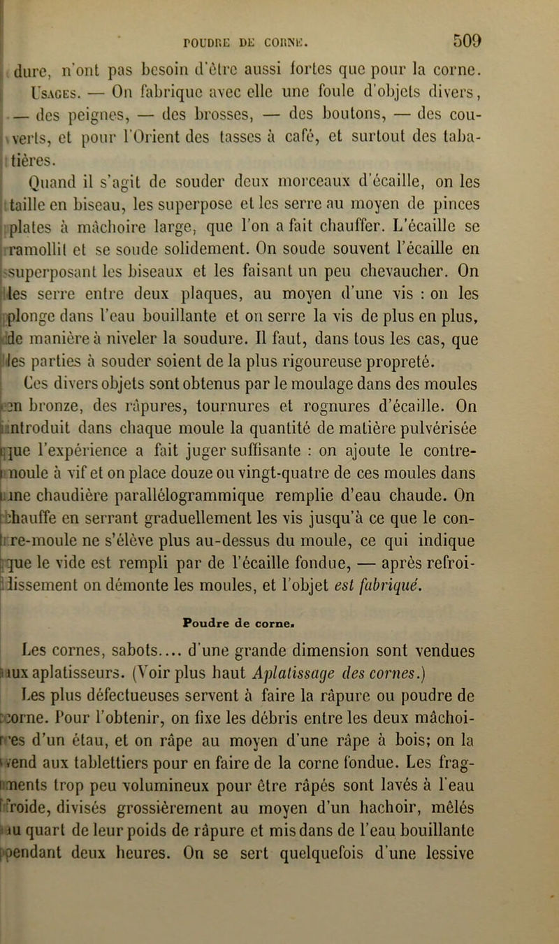 dure, n’ont pas besoin d'ôtre aussi lortes que pour la corne. Usages. — On fabrique avec elle une foule d’objets divers, — des peignes, — des brosses, — des boutons, — des cou- verts, et pour l'Orient des tasses à café, et surtout des taba- tières. Quand il s’agit de souder deux morceaux d écaille, on les taille en biseau, les superpose et les serre au moyen de pinces plates à mâchoire large, que l’on a fait chauffer. L’écaille se ramollit et se soude solidement. On soude souvent l’écaille en superposant les biseaux et les faisant un peu chevaucher. On les serre entre deux plaques, au moyen d’une vis : on les plonge dans l’eau bouillante et on serre la vis de plus en plus, de manière à niveler la soudure. Il faut, dans tous les cas, que les parties à souder soient de la plus rigoureuse propreté. Ces divers objets sont obtenus par le moulage dans des moules pn bronze, des râpures, tournures et rognures d’écaille. On introduit dans chaque moule la quantité de matière pulvérisée ique l’expérience a fait juger suffisante : on ajoute le contre- i noule à vif et on place douze ou vingt-quatre de ces moules dans une chaudière parallélogrammique remplie d’eau chaude. On tbhauffe en serrant graduellement les vis jusqu’à ce que le con- re-moule ne s’élève plus au-dessus du moule, ce qui indique que le vide est rempli par de l’écaille fondue, — après refroi- dissement on démonte les moules, et l’objet est fabriqué. Poudre de corne. Les cornes, sabots.... d'une grande dimension sont vendues ’iuxaplatisseurs. (Voir plus haut Aplatissage des cornes.) Les plus défectueuses servent à faire la râpure ou poudre de ccome. Pour l’obtenir, on fixe les débris entre les deux mâchoi- res d’un étau, et on râpe au moyen d’une râpe à bois; on la wend aux tablettiers pour en faire de la corne fondue. Les frag- i nents trop peu volumineux pour être râpés sont lavés à l'eau f ?roide, divisés grossièrement au moyen d’un hachoir, mêlés ju quart de leur poids de râpure et mis dans de l’eau bouillante [fendant deux heures. On se sert quelquefois d’une lessive