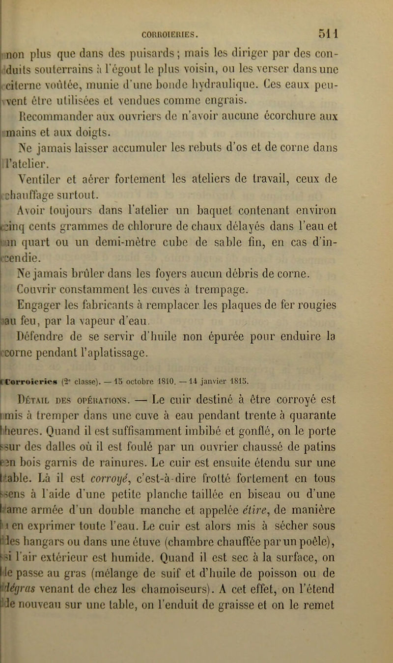 non plus que dans des puisards; mais les diriger par des con- duits souterrains h l’égout le plus voisin, ou les verser dans une citerne voûtée, munie d’une bonde hydraulique. Ces eaux peu- vent être utilisées et vendues comme engrais. Recommander aux ouvriers de n’avoir aucune écorchure aux mains et aux doigts. Ne jamais laisser accumuler les rebuts d’os et de corne dans | l’atelier. Ventiler et aérer fortement les ateliers de travail, ceux de chauffage surtout. Avoir toujours dans l’atelier un baquet contenant environ pinq cents grammes de chlorure de chaux délayés dans l’eau et ni quart ou un demi-mètre cube de sable fin, en cas d’in- pendie. Ne jamais brûler dans les foyers aucun débris de corne. Couvrir constamment les cuves à trempage. Engager les fabricants à remplacer les plaques de fer rougies au feu, par la vapeur d’eau. Défendre de se servir d’huile non épurée pour enduire la corne pendant l’aplatissage. » l’orroieries (2' classe). — 15 octobre 1810. — Il janvier 1815. Détail des opérations. — Le cuir destiné à être corroyé est i mis à tremper dans une cuve à eau pendant trente à quarante I heures. Quand il est suffisamment imbibé et gonflé, on le porte Hur des dalles où il est foulé par un ouvrier chaussé de patins ï ïn bois garnis de rainures. Le cuir est ensuite étendu sur une Labié. Là il est corroyé, c’est-à-dire frotté fortement en tous f-sens à l'aide d’une petite planche taillée en biseau ou d’une I ame armée d’un double manche et appelée étire, de manière [ i en exprimer toute l’eau. Le cuir est alors mis à sécher sous i les hangars ou dans une étuve (chambre chauffée par un poêle), (•si l'air extérieur est humide. Quand il est sec à la surface, on I le passe au gras (mélange de suif et d’huile de poisson ou de rléyras venant de chez les chamoiscurs). A cet effet, on l’étend i Je nouveau sur une table, on l’enduit de graisse et on le remet