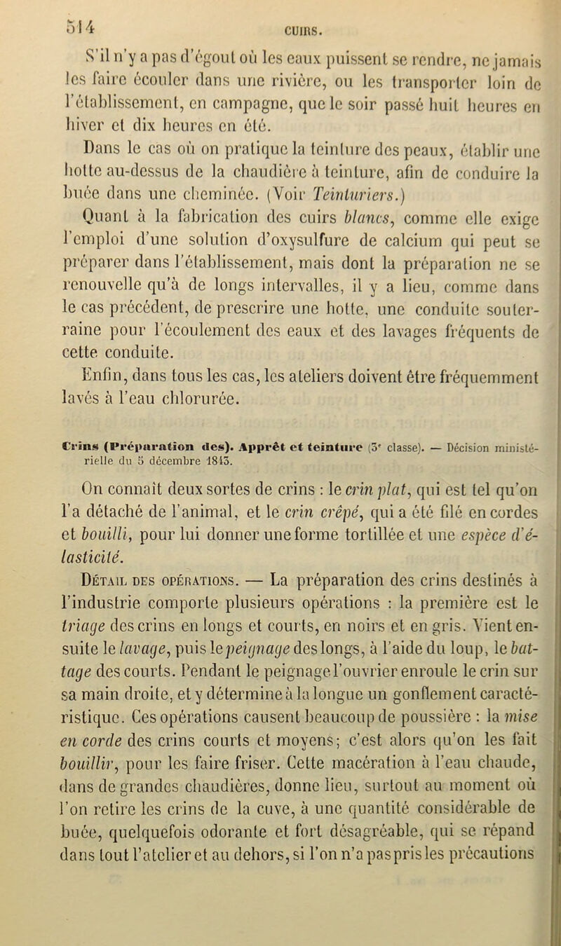 S’il n’y a pas d’égout où les eaux puissent se rendre, ne jamais les faire écouler dans une rivière, ou les transporter loin de l’établissement, en campagne, que le soir passé huit heures en hiver et dix heures en été. Dans le cas où on pratique la teinture des peaux, établir une hotte au-dessus de la chaudière à teinture, afin de conduire la huée dans une cheminée. (Voir Teinturiers.) Quant à la fabrication des cuirs blancs, comme elle exige l’emploi d’une solution d’oxysulfure de calcium qui peut se préparer dans l’établissement, mais dont la préparation ne se renouvelle qu’à de longs intervalles, il y a lieu, comme dans le cas précédent, de prescrire une hotte, une conduite souter- raine pour l’écoulement des eaux et des lavages fréquents de cette conduite. Enfin, dans tous les cas, les ateliers doivent être fréquemment lavés à l’eau chlorurée. Crins (Préparation des). Apprêt et teinture (3f classe). — Décision ministé- rielle du 5 décembre 1843. ‘ On connaît deux sortes de crins : le crm plat, qui est tel qu’on l’a détaché de l’animal, et le crin crêpé, qui a été fdé encordes et bouilli, pour lui donner une forme tortillée et une espèce d’é- lasticité. Détail des opérations. — La préparation des crins destinés à l’industrie comporte plusieurs opérations : la première est le triage des crins en longs et courts, en noirs et en gris. Vient en- suite le lavage, puis 1 epeignage des longs, à l’aide du loup, le bat- tage des courts. Pendant le peignage l’ouvrier enroule le crin sur sa main droite, et y détermine à la longue un gonflement caracté- ristique. Ces opérations causent beaucoup de poussière : la mise en corde des crins courts et moyens; c’est alors qu’on les fait bouillir, pour les faire friser. Cette macération à l’eau chaude, dans de grandes chaudières, donne lieu, surtout au moment où l’on retire les crins de la cuve, à une quantité considérable de huée, quelquefois odorante et fort désagréable, qui se répand dans tout l’atelier et au dehors, si l’on n’a pas pris les précautions