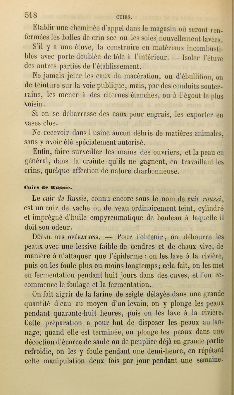 CUIRS. Etablir une cheminée d’appel dans le magasin où seront ren- fermées les balles de crin sec ou les soies’ nouvellement lavées. S’il y a une étuve, la construire en matériaux incombusti- bles avec porte doublée de tôle à l’intérieur. — Isoler l’étuve des autres parties de l’établissement. Ne jamais jeter les eaux de macération, ou d’ébullition, ou de teinture sur la voie publique, mais, par des conduits souter- rains, les mener à des citernes étanches, ou à l’égout le plus voisin. Si on se débarrasse des eaux pour engrais, les exporter en vases clos. Ne recevoir dans l’usine aucun débris de matières animales, sans y avoir été spécialement autorisé. Enfin, faire surveiller les mains des ouvriers, et la peau en général, dans la crainte qu’ils ne gagnent, en travaillant les crins, quelque affection de nature charbonneuse. Cuirs de Russie. Le cuir de Russie, connu encore sous le nom de cuir roussi, est un cuir de vache ou de veau ordinairement teint, cylindré et imprégné d’huile empyreumalique de bouleau à laquelle il doit son odeur. Détail des opérations. — Pour l’obtenir, on débourre les peaux avec une lessive faible de cendres et de chaux vive, de manière à n’attaquer que l’épiderme : on les lave à la rivière, puis on les foule plus ou moins longtemps; cela fait, on les met en fermentation pendant huit jours dans des cuves, et l’on re- commence le foulage et la fermentation. On fait aigrir de la farine de seigle délayée dans une grande quantité d’eau au moyen d’un levain; on y plonge les peaux pendant quarante-huit heures, puis on les lave à la rivière. Cette préparation a pour but de disposer les peaux au tan- nage; quand elle est terminée, on plonge les peaux dans une décoction d’écorce de saule ou de peuplier déjà en grande partie refroidie, on les y foule pendant une demi-heure, en répétant cette manipulation deux fois par jour pendant une semaine.