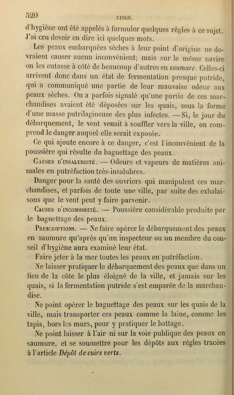 d’hygiène ont été appelés à formuler quelques règles à ce sujet. J’ai cru devoir en dire ici quelques mots. Les peaux embarquées sèches à leur point d’origine ne de- vraient causer aucun inconvénient; mais sur le même navire on les entasse à côté de beaucoup d’autres en saumure. Celles-ci arrivent donc dans un état de fermentation presque putride, qui a communiqué une partie de leur mauvaise odeur aux peaux sèches. On a parfois signalé qu’une partie de ces mar- chandises avaient ôté déposées sur les quais, sous la forme d’une masse putrilagineuse des plus infectes. — Si, le jour du débarquement, le vent venait à souffler vers la ville, on com- prend le danger auquel elle serait exposée. Ce qui ajoute encore à ce danger, c’est l’inconvénient de la poussière qui résulte du baguettage des peaux. Causes d’insalubrité . — Odeurs et vapeurs de matières ani- males en putréfaction très-insalubres. Danger pour la santé des ouvriers qui manipulent ces mar- chandises, et parfois de toute une ville, par suite des exhalai- sons que le vent peut y faire parvenir. Causes d’incommodité. — Poussière considérable produite par le baguettage des peaux. Prescriptions. — Ne faire opérer le débarquement des peaux en saumure qu’après qu’un inspecteur ou un membre du con- seil d’hygiène aura examiné leur état. Faire jeter à la mer toutes les peaux en putréfaction. Ne laisser pratiquer le débarquement des peaux que dans un lieu de la côte le plus éloigné de la ville, et jamais sur les quais, si la fermentation putride s’est emparée de la marchan- dise. Ne point opérer le baguettage des peaux sur les quais de la ville, mais transporter ces peaux comme la laine, comme les tapis, hors les murs, pour y pratiquer le battage. Ne point laisser à l’air ni sur la voie publique des peaux en saumure, et se soumettre pour les dépôts aux règles tracées à l’article Dépôt de cuirs verts.