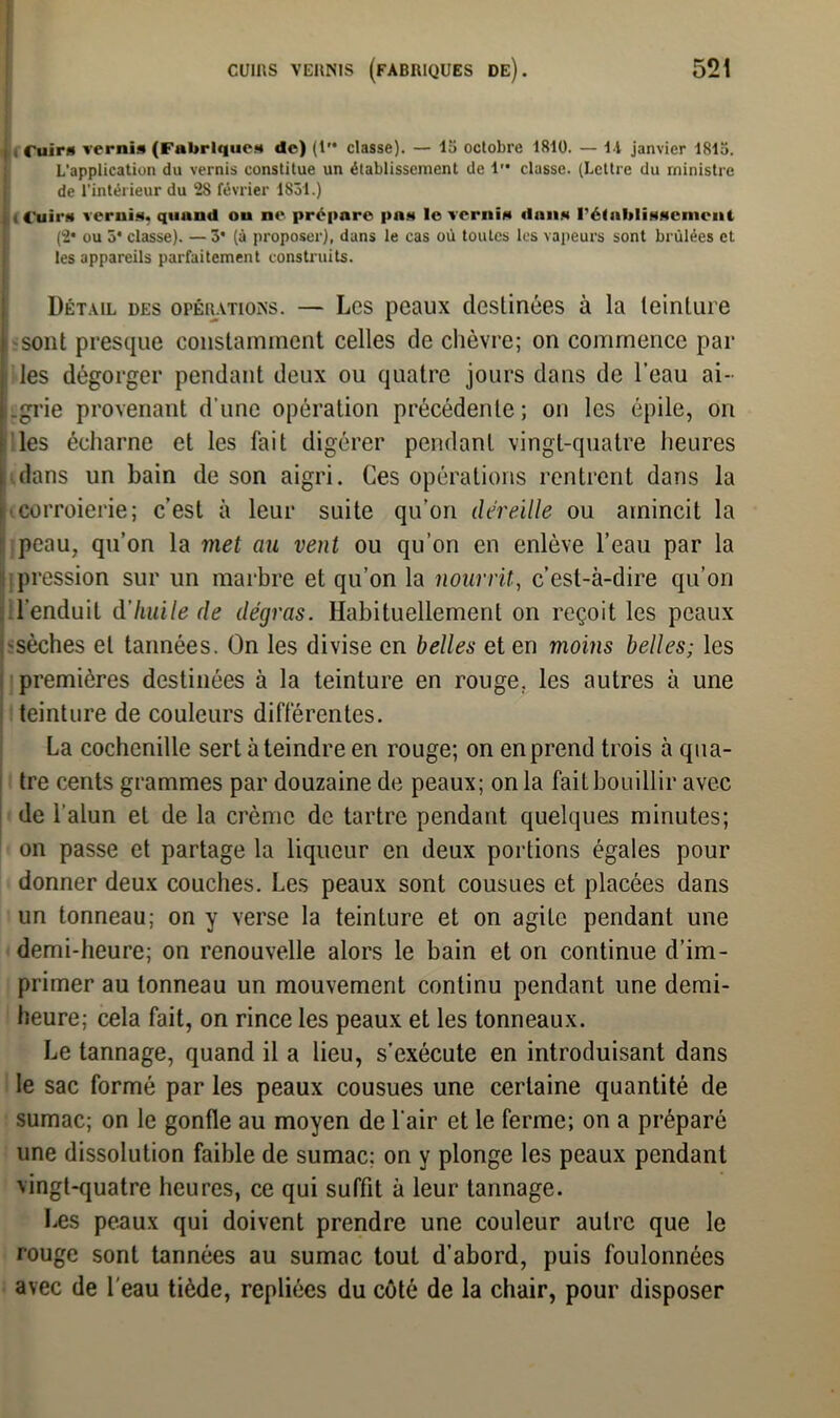 « Cuirs vernis (Fabriques de) (1 classe). — la octobre 1810. — i\ janvier 181a. L'application du vernis constitue un établissement de 1 classe. (Lettre du ministre de l’intérieur du 2S février 1831.) , Cuirs vernis, quand ou ne prépare pas le vernis dans rétablissement (2* ou 5* classe). — 3* (à proposer), dans le cas où toutes les vapeurs sont brûlées et les appareils parfaitement construits. Détail des opérations. — Les peaux destinées à la teinture sont presque constamment celles de chèvre; on commence par les dégorger pendant deux ou quatre jours dans de l’eau ai- .grie provenant d’une opération précédente ; on les épile, on les écharne et les fait digérer pendant vingt-quatre heures dans un bain de son aigri. Ces opérations rentrent dans la corroierie; c’est à leur suite qu’on déreille ou amincit la peau, qu’on la met au vent ou qu’on en enlève l’eau par la pression sur un marbre et qu’on la nourrit, c’est-à-dire qu’on l’enduit d'huile de dégras. Habituellement on reçoit les peaux ^sèches et tannées. On les divise en belles et en moins belles; les premières destinées à la teinture en rouge, les autres à une teinture de couleurs différentes. La cochenille sert éteindre en rouge; on en prend trois à qua- tre cents grammes par douzaine de peaux; on la fait bouillir avec de l’alun et de la crème de tartre pendant quelques minutes; on passe et partage la liqueur en deux portions égales pour donner deux couches. Les peaux sont cousues et placées dans un tonneau; on y verse la teinture et on agite pendant une demi-heure; on renouvelle alors le bain et on continue d’im- primer au tonneau un mouvement continu pendant une demi- heure; cela fait, on rince les peaux et les tonneaux. Le tannage, quand il a lieu, s’exécute en introduisant dans le sac formé par les peaux cousues une certaine quantité de sumac; on le gonfle au moyen de l'air et le ferme; on a préparé une dissolution faible de sumac; on y plonge les peaux pendant vingt-quatre heures, ce qui suffit à leur tannage. Les peaux qui doivent prendre une couleur autre que le rouge sont tannées au sumac tout d’abord, puis foulonnées avec de l'eau tiède, repliées du côté de la chair, pour disposer