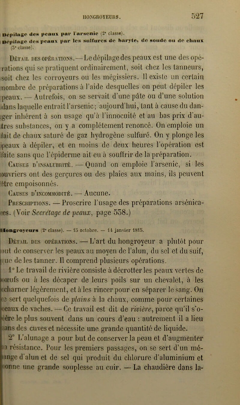 Uépilage de» peaux pue l'arsenic (-2* classe). Uépilage de» peaux par le» sulfures de harylej de soude ou de chaux (3* classe). Détail des opérations.—Le dépilage des peaux est une des opé- rations qui se pratiquent ordinairement, soit clicz les tanneurs, soit chez les corroycurs ou les mégissiers. 11 existe un certain nombre de préparations à l'aide desquelles on peut dépiler les peaux. — Autrefois, on se servait d’une pâte ou d’une solution dans laquelle entrait l’arsenic; aujourd’hui, tant à cause du dan- .ger inhérent à son usage qu’à l’innocuité et au bas prix d’au- tres substances, on y a complètement renoncé. On emploie un lait de chaux saturé de gaz hydrogène sulfuré. On y plonge les peaux à dépiler, et en moins de deux heures l’opération est faite sans que l’épiderme ail eu à souffrir de la préparation. Causes d’insalubrité. — Quand on emploie l’arsenic, si les ouvriers ont des gerçures ou des plaies aux mains, ils peuvent dre empoisonnés. Causes d’incommodité. — Aucune. Prescriptions. —Proscrire l’usage des préparations arsénica- •es. (Voir Secrétage de peaux, page 558.) illongi-oyeurs (2* classe). — la octobre. — I l janvier 1815. Détail des opérations. — L’art du hongroyeur a plutôt pour >ut de conserver les peaux au moyen de l’alun, du sel et du suif, ne de les tanner. Il comprend plusieurs opérations. 1° Le travail de rivière consiste à décrotter les peaux vertes de * œufs ou à les décaper de leurs poils sur un chevalet, à les • charner légèrement, et à les rincer pour en séparer le sang. On 13 sert quelquefois de plains à la chaux, comme pour certaines Ieeaux de vaches. — Ce travail est dit de rivière, parce qu’il s’o- père le plus souvent dans un cours d’eau : autrement il a lieu ans des cuves et nécessite une grande quantité de liquide. T L’alunage a pour but de conserver la peau et d’augmenter ia résistance. Pour les premiers passages, on se sert d’un mé- unge d’alun et de sel qui produit du chlorure d’aluminium et ' onne une grande souplesse au cuir. — La chaudière dans la-