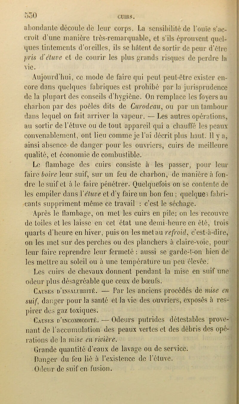 abondante découle de leur corps. La sensibilité de l’ouïe s'ac- croît d’une manière très-remarquable, et s’ils éprouvent quel- ques tintements d’oreilles, ils se hâtent de sortir de peur d’étre pris d'étuve et de courir les plus grands risques de perdre la vie. Aujourd’hui, ce mode de faire qui peut peut-être exister en- core dans quelques fabriques est prohibé par la jurisprudence de la plupart des conseils d’hygiène. On remplace les foyers au charbon par des poêles dits de Curodeau, ou par un tambour dans lequel on fait arriver la vapeur. — Les autres opérations, au sortir de l’étuve ou de tout appareil qui a chauffé les peaux convenablement, ont lieu comme je l’ai décrit plus haut. 11 y a, ainsi absence de danger pour les ouvriers, cuirs de meilleure qualité, et économie de combustible. Le flambage des cuirs consiste à les passer, pour leur faire boire leur suif, sur un feu de charbon, de manière à fon- dre le suif et à le faire pénétrer. Quelquefois on se contente de les empiler dans Yétuve et d’y faire un bon feu ; quelque? fabri- cants suppriment même ce travail : c’est le séchage. Après le llambage, on met les cuirs en pile; on les recouvre de toiles et les laisse en cet état une demi-heure en été, trois quarts d’heure en hiver, puis on les met au refroid, c’est-à-dire, on les met sur des perches ou des planchers à claire-voie, pour leur faire reprendre leur fermeté : aussi se garde-t-on bien de les mettre au soleil ou à une température un peu élevée. Les cuirs de chevaux donnent pendant la mise en suif une odeur plus désagréable que ceux de bœufs. Causes d’insalubrité. — Par les anciens procédés de mise en suif, danger pour la santé et la vie des ouvriers, exposés à res- pirer des gaz toxiques. Causes d’incommodité. — Odeurs putrides détestables prove- nant de l'accumulation des peaux vertes et des débris des opé- rations de la mise en rivière. Grande quantité d’eaux de lavage ou de service. Danger du feu lié à l’existence de l’étuve. Odeur de suif en fusion.