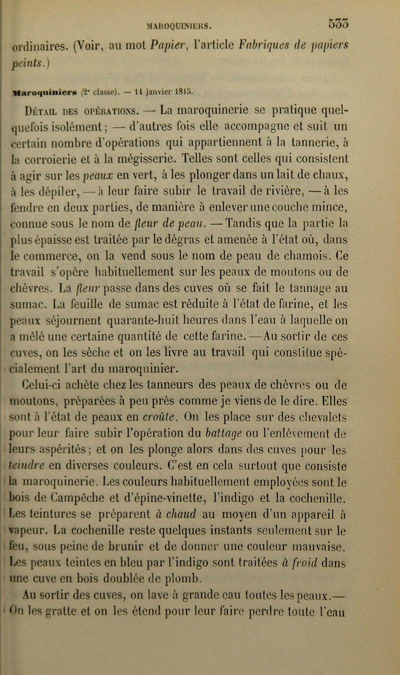 ordinaires. (Voir, au mot Papier, l’article Fabriques de papiers peints.) Maroquinier!» (2* classe). — Il janvier 1815. Détail des opérations. — La maroquinerie se pratique quel- quefois isolément; — d’autres fois elle accompagne et suit un certain nombre d’opérations qui appartiennent à la tannerie, à la corroierie et à la mégisserie. Telles sont celles qui consistent à agir sur les peaux en vert, à les plonger dans un lait de chaux, à les dépiler, — à leur faire subir le travail de rivière, —à les fendre en deux parties, de manière à enlever une couche mince, connue sous le nom de fleur de peau. —Tandis que la partie la plus épaisse est traitée par le dégras et amenée à l’état où, dans le commerce, on la vend sous le nom de peau de chamois. Ce travail s’opère habituellement sur les peaux de moutons ou de chèvres. La fleur passe dans des cuves où se fait le tannage au sumac. La feuille de sumac est réduite à l’état de farine, et les peaux séjournent quarante-huit heures dans l’eau à laquelle on a mêlé une certaine quantité de cette farine. —Au sortir de ces cuves, on les sèche et on les livre au travail qui constitue spé- cialement l’art du maroquinier. Celui-ci achète chez les tanneurs des peaux de chèvres ou de moutons, préparées à peu près comme je viens de le dire. Elles sont à l’état de peaux en croûte. On les place sur des chevalets pour leur faire subir l’opération du battage ou l’enlèvement de leurs aspérités ; et on les plonge alors dans des cuves pour les teindre en diverses couleurs. C’est en cela surtout que consiste la maroquinerie. Les couleurs habituellement employées sont le bois de Campôche et d’épine-vinette, l’indigo et la cochenille. Les teintures se préparent à chaud au moyen d’un appareil à vapeur. La cochenille reste quelques instants seulement sur le feu, sous peine de brunir et de donner une couleur mauvaise. Les peaux teintes en bleu par l’indigo sont traitées à froid dans une cuve en bois doublée de plomb. Au sortir des cuves, on lave à grande eau toutes les peaux.— C»n les gratte et on les étend pour leur faire perdre toute l’eau