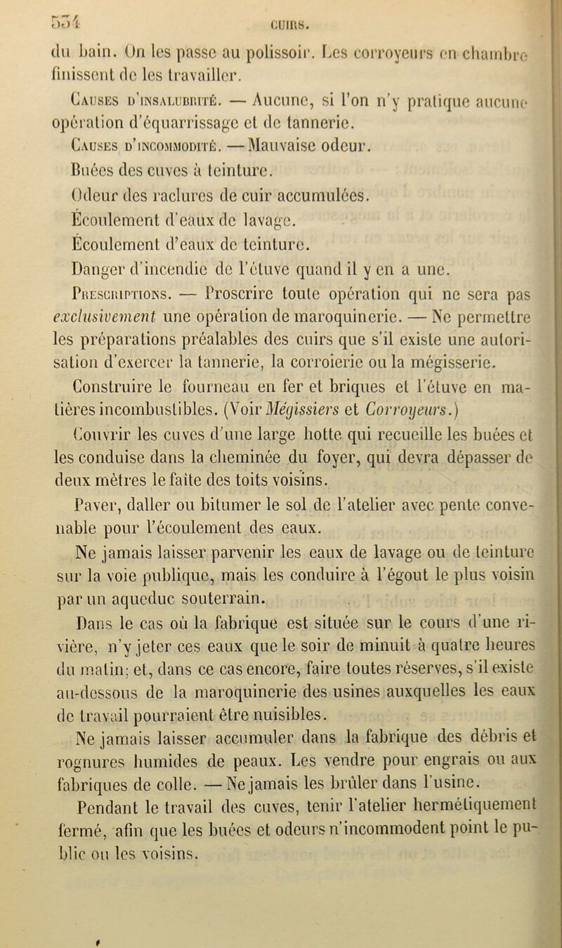 5ôi du bain. On les passe au polissoir. Les eorroyeurs en chambre finissent de les travailler. Causes d’insalubrité. — Aucune, si l’on n’y pratique aucune opération d’équarrissage et de tannerie. Causes d’incommodité. —Mauvaise odeur. Buées des cuves à teinture. Odeur des raclures de cuir accumulées. Ecoulement d’eaux de lavage. Écoulement d’eaux de teinture. Danger d’incendie de l’étuve quand il y en a une. Prescriptions. — Proscrire toute opération qui ne sera pas exclusivement une opération de maroquinerie. — Ne permettre les préparations préalables des cuirs que s’il existe une autori- sation d’exercer la tannerie, la corroieric ou la mégisserie. Construire le fourneau en fer et briques et l’étuve en ma- tières incombustibles. (Voir Mégissiers et Gorroyeurs.) Couvrir les cuves d’une large botte qui recueille les buées et les conduise dans la cheminée du foyer, qui devra dépasser de deux mètres le faite des toits voisins. Paver, daller ou bitumer le sol de l’atelier avec pente conve- nable pour l’écoulement des eaux. Ne jamais laisser parvenir les eaux de lavage ou de teinture sur la voie publique, mais les conduire à l’égout le plus voisin par un aqueduc souterrain. Dans le cas où la fabrique est située sur le cours d’une ri- vière, n’y jeter ces eaux que le soir de minuit à quatre heures du matin; et, dans ce cas encore, faire toutes réserves, s’il existe au-dessous de la maroquinerie des usines auxquelles les eaux de travail pourraient être nuisibles. Ne jamais laisser accumuler dans la fabrique des débris et rognures humides de peaux. Les vendre pour engrais ou aux fabriques de colle. — Ne jamais les brûler dans l’usine. Pendant le travail des cuves, tenir 1 atelier hermétiquement fermé, afin que les buées et odeurs n’incommodent point le pu- blie ou les voisins. *