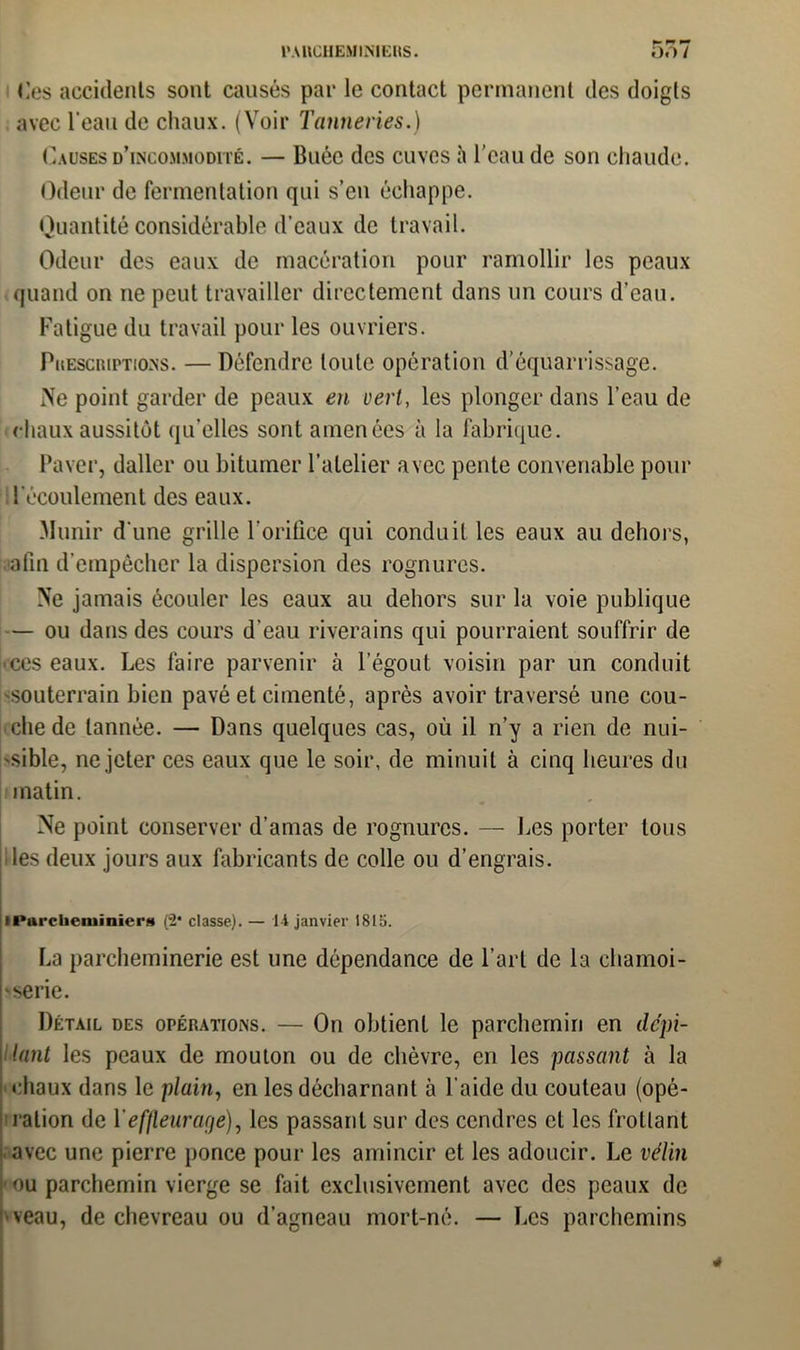 (les accidents sont causés par le contact permanent des doigts avec l'eau de chaux. (Voir Tanneries.) Causes d’incommodité. — Buée des cuves à l’eau de son chaude. Odeur de fermentation qui s’en échappe. Quantité considérable d’eaux de travail. Odeur des eaux de macération pour ramollir les peaux quand on ne peut travailler directement dans un cours d’eau. Fatigue du travail pour les ouvriers. Phescriptions. — Défendre toute opération d’équarrissage. Ne point garder de peaux en vert, les plonger dans l’eau de chaux aussitôt qu’elles sont amenées à la fabrique. Paver, daller ou bitumer l’atelier avec pente convenable pour l'écoulement des eaux. Munir d'une grille l'orifice qui conduit les eaux au dehors, afin d’empêcher la dispersion des rognures. Ne jamais écouler les eaux au dehors sur la voie publique — ou dans des cours d’eau riverains qui pourraient souffrir de ■ ces eaux. Les faire parvenir à l’égout voisin par un conduit souterrain bien pavé et cimenté, après avoir traversé une cou- che de tannée. — Dans quelques cas, où il n’y a rien de nui- sible, ne jeter ces eaux que le soir, de minuit à cinq heures du matin. Ne point conserver d’amas de rognures. — Les porter tous les deux jours aux fabricants de colle ou d’engrais. iParoheminiers (2* classe). — 1-i janvier 1815. La parcheminerie est une dépendance de l’art de la chamoi- sserie. Détail des opérations. — On obtient le parchemin en dépi- lant les peaux de mouton ou de chèvre, en les passant à la chaux dans le plain, en les décharnant à l’aide du couteau (opé- ration de Y effleurage), les passant sur des cendres et les frollant avec une pierre ponce pour les amincir et les adoucir. Le vélin ou parchemin vierge se fait exclusivement avec des peaux de veau, de chevreau ou d’agneau mort-né. — Les parchemins