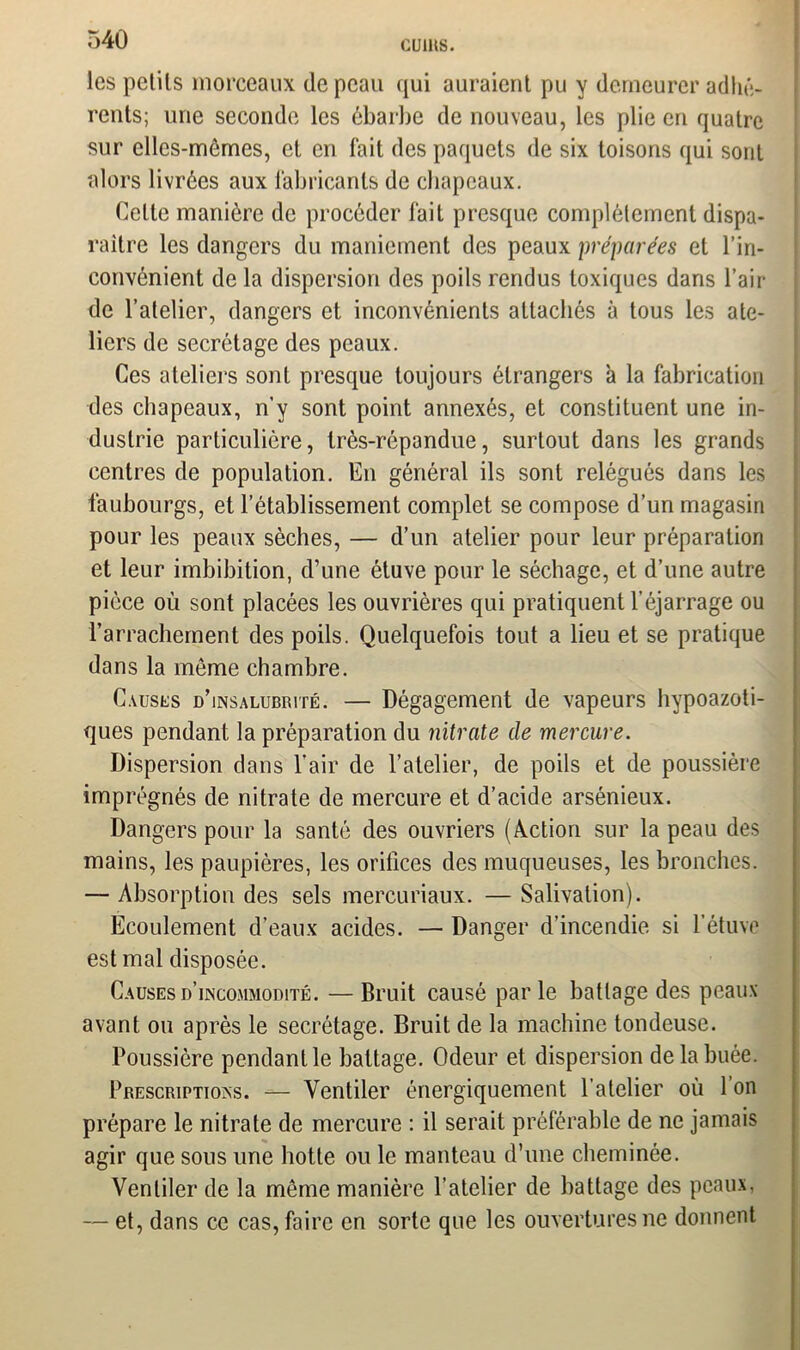 cums. les petits morceaux de peau qui auraient pu y demeurer adhé- rents; une seconde les ébarbe de nouveau, les plie en quatre sur elles-mêmes, et en fait des paquets de six toisons qui sont alors livrées aux fabricants de chapeaux. Celte manière de procéder fait presque complètement dispa- raître les dangers du maniement des peaux préparées et l’in- convénient de la dispersion des poils rendus toxiques dans l’air de l’atelier, dangers et inconvénients attachés à tous les ate- liers de secrétage des peaux. Ces ateliers sont presque toujours étrangers à la fabrication des chapeaux, n’y sont point annexés, et constituent une in- dustrie particulière, très-répandue, surtout dans les grands centres de population. En général ils sont relégués dans les faubourgs, et l’établissement complet se compose d’un magasin pour les peaux sèches, — d’un atelier pour leur préparation et leur imbibition, d’une étuve pour le séchage, et d’une autre pièce où sont placées les ouvrières qui pratiquent l’éjarrage ou l’arrachement des poils. Quelquefois tout a lieu et se pratique dans la même chambre. Causes d’insalubrité. — Dégagement de vapeurs hypoazoti- ques pendant la préparation du nitrate de mercure. Dispersion dans l’air de l’atelier, de poils et de poussière imprégnés de nitrate de mercure et d’acide arsénieux. Dangers pour la santé des ouvriers (Action sur la peau des mains, les paupières, les orifices des muqueuses, les bronches. — Absorption des sels mercuriaux. — Salivation). Ecoulement d’eaux acides. — Danger d’incendie si l’étuve est mal disposée. Causes d’incommodité. — Bruit causé parle battage des peaux avant ou après le secrétage. Bruit de la machine tondeuse. Poussière pendant le battage. Odeur et dispersion de la buée. Prescriptions. — Ventiler énergiquement l’atelier où 1 on prépare le nitrate de mercure : il serait préférable de ne jamais agir que sous une hotte ou le manteau d’une cheminée. Ventiler de la même manière l’atelier de battage des peaux, — et, dans ce cas, faire en sorte que les ouvertures ne donnent