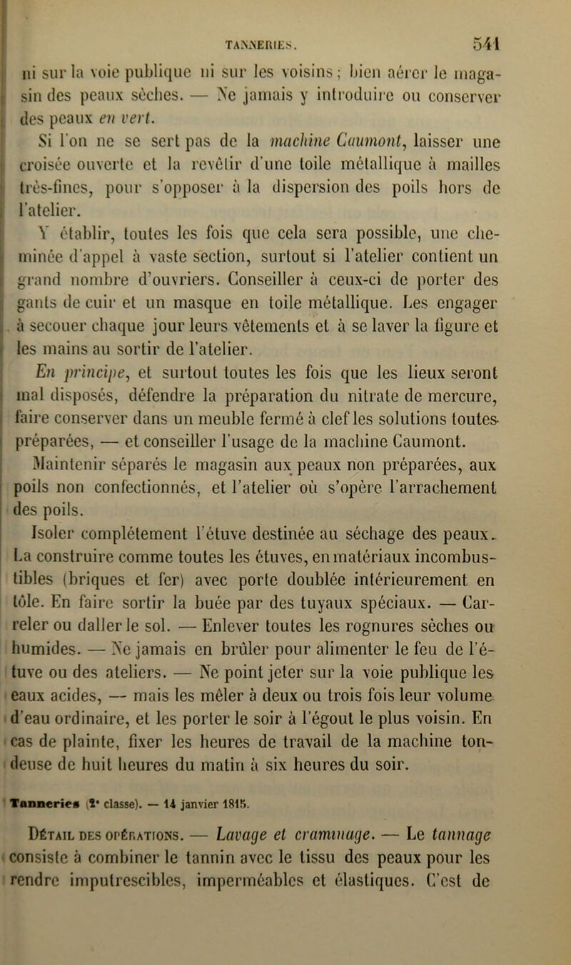 ni sur la voie publique ni sur les voisins; bien aérer le maga- sin des peaux sèches. — Ne jamais y introduire ou conserver des peaux en vert. Si l’on ne se sert pas de la machine Gaumont, laisser une croisée ouverte et la revêtir d’une toile métallique à mailles très-fines, pour s’opposer à la dispersion des poils hors de l’atelier. V établir, toutes les fois que cela sera possible, une che- minée d’appel à vaste section, surtout si l’atelier contient un grand nombre d’ouvriers. Conseiller à ceux-ci de porter des gants de cuir et un masque en toile métallique. Les engager à secouer chaque jour leurs vêtements et à se laver la figure et les mains au sortir de l’atelier. En principe, et surtout toutes les fois que les lieux seront mal disposés, défendre la préparation du nitrate de mercure, faire conserver dans un meuble fermé à clef les solutions toutes- préparées, — et conseiller l’usage de la machine Caumont. Maintenir séparés le magasin aux peaux non préparées, aux poils non confectionnés, et l’atelier où s’opère l’arrachement des poils. Isoler complètement l’étuve destinée au séchage des peaux. La construire comme toutes les étuves, en matériaux incombus- tibles (briques et fer) avec porte doublée intérieurement en tôle. En faire sortir la buée par des tuyaux spéciaux. — Car- reler ou daller le sol. — Enlever toutes les rognures sèches ou humides. — Ne jamais en brûler pour alimenter le feu de l’é- tuve ou des ateliers. — Ne point jeter sur la voie publique les eaux acides, — mais les mêler à deux ou trois fois leur volume d’eau ordinaire, et les porter le soir à 1’égout le plus voisin. En cas de plainte, fixer les heures de travail de la machine ton- deuse de huit heures du matin à six heures du soir. Tannerie* il* classe). — 14 janvier 1815. Détail des opérations. — Lavage et craminage. — Le tannage consiste à combiner le tannin avec le tissu des peaux pour les rendre imputrescibles, imperméables et élastiques. C’est de