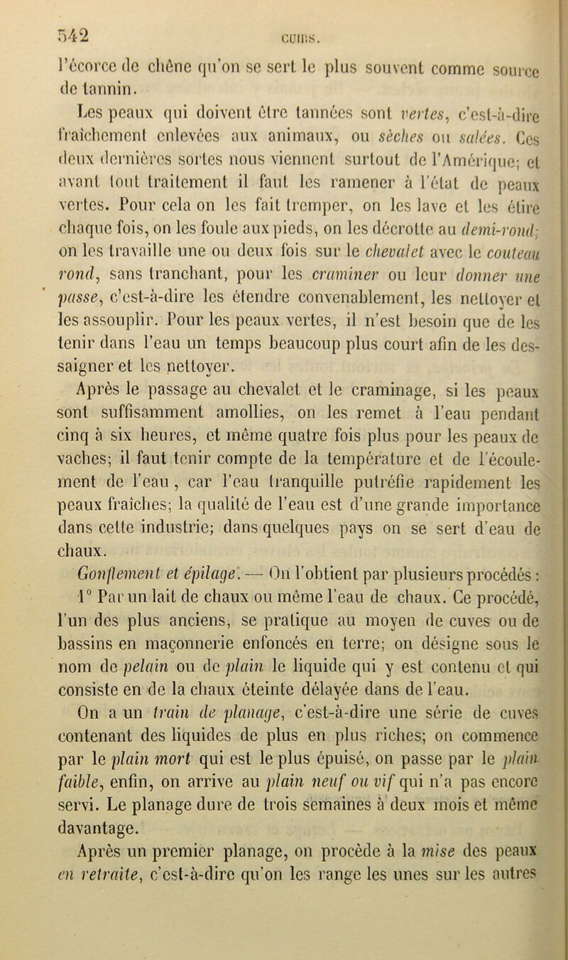 l’écorce de chêne qu’on se sert le plus souvent comme source de tannin. Les peaux qui doivent être tannées sont vertes, c’est-à-dire fraîchement enlevées aux animaux, ou sèches ou salées. Ces deux dernières sortes nous viennent surtout de l’Amérique; et avant lout traitement il faut les ramener à l'état de peaux vertes. Pour cela on les fait tremper, on les lave et les élire chaque fois, on les foule aux pieds, on les décrotte au demi-rond; on les travaille une ou deux fois sur le chevalet avec le couteau rond, sans tranchant, pour les craminer ou leur donner une passe, c’est-à-dire les étendre convenablement, les nettoyer et les assouplir. Pour les peaux vertes, il n’est besoin que de les tenir dans l’eau un temps beaucoup plus court afin de les des- saigner et les nettoyer. Après le passage au chevalet et le craminage, si les peaux sont suffisamment amollies, on les remet à l’eau pendant cinq à six heures, et même quatre fois plus pour les peaux de vaches; il faut tenir compte de la température et de l’écoule- ment de l’eau , car l’eau Iranquille putréfie rapidement les peaux fraîches; la qualité de l’eau est d’une grande importance dans celte industrie; dans quelques pays on se sert d’eau de chaux. Concernent et épilage. — On l’obtient par plusieurs procédés : 1° Par un lait de chaux ou même l’eau de chaux. Ce procédé, l’un des plus anciens, se pratique au moyen de cuves ou de bassins en maçonnerie enfoncés en terre; on désigne sons le nom de pelain ou de plain le liquide qui y est contenu cl qui consiste en de la chaux éteinte délayée dans de l’eau. On a un train de planage, c’est-à-dire une série de cuves contenant des liquides de plus en plus riches; on commence par le plain mort qui est le plus épuisé, on passe par le plain faible, enfin, on arrive au plain neuf ou vif qui n’a pas encore servi. Le planage dure de trois semaines à deux mois et même davantage. Après un premier planage, on procède à la mise des peaux en retraite, c’est-à-dire qu’on les range les unes sur les autres