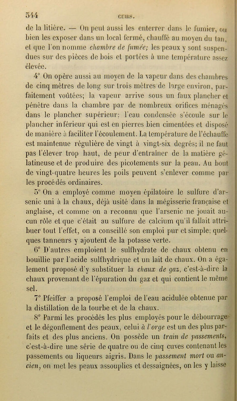 CülltS. de la litière. — On peut aussi les enterrer dans le fumier, ou bien les exposer dans un local fermé, chauffé au moyen du tan. et (pic l’on nomme chambre de fumée; les peaux y sont suspen- dues sur des pièces de bois et portées à une température assez élevée. 4° On opère aussi au moyen de la vapeur dans des chambres de cinq mètres de long sur trois mètres de large environ, par- faitement voûtées; la vapeur arrive sous un faux plancher et pénètre dans la chambre par de nombreux orifices ménagés dans le plancher supérieur; l'eau condensée s’écoule sur le plancher inférieur qui est en pierres bien cimentées et disposé de manière à faciliter l’écoulement. La température de l’échauffe est maintenue régulière de vingt à vingt-six degrés; il ne faut pas l’élever trop haut, de peur d’entraîner de la matière gé- latineuse et de produire des picotements sur la peau. Au bout de vingt-quatre heures les poils peuvent s’enlever comme par les procédés ordinaires. 5° On a employé comme moyen épilatoire le sulfure d’ar- senic uni à la chaux, déjà usité dans la mégisserie française et anglaise, et comme on a reconnu que l’arsenic ne jouait au- cun rôle et que c’était au sulfure de calcium qu’il fallait attri- buer tout l’effet, on a conseillé son emploi pur et simple: quel- ques tanneurs y ajoutent de la potasse verte. 6° D’autres emploient le sulfhydrate de chaux obtenu en bouillie par l’acide sulfhydrique et un lait de chaux. On a éga- lement proposé d’y substituer la chaux de gaz, c’est-à-dire la chaux provenant de l’épuration du gaz et qui contient le même sel. 7° Pfeiffer a proposé l’emploi de l’eau acidulée obtenue par la distillation de la tourbe et de la chaux. 8° Parmi les procédés les plus employés pour le débourrage et le dégonflement des peaux, celui à l’orge est un des plus par- faits et des plus anciens. On possède un train de passements, c’est-à-dire une série de quatre ou de cinq cuves contenant les passements ou liqueurs aigris. Dans le passement mort ou an- cien, on met les peaux assouplies et dessaignées, on les y laisse