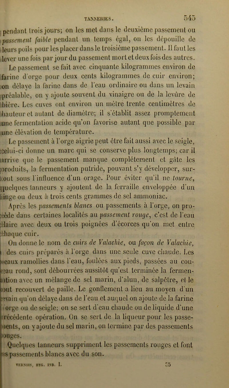 pendant trois jours; on les met dans le deuxième passement ou passement faible pendant un temps égal, on les dépouille de leurs poils pour les placer dans le troisième passement. 11 faut les lever une Ibis par jour du passement mort et deux fois des autres. Le passement se fait avec cinquante kilogrammes environ de farine d'orge pour deux cents kilogrammes de cuir environ; on délaye la farine dans de l’eau ordinaire ou dans un levain préalable, on y ajoute souvent du vinaigre ou de la lcvûrc de bière. Les cuves ont environ un mètre trente centimètres de hauteur et autant de diamètre; il s’établit assez promptement une fermentation acide qu’on favorise autant que possible par une élévation de température. Le passement à l’orge aigrie peut être fait aussi avec le seigle, ;;elui-ci donne un marc qui se conserve plus longtemps; car il arrive que le passement manque complètement et gâte les produits, la fermentation putride, pouvant s’v développer, sur- t.out sous l’influence d'un orage. Tour éviter qu’il ne tourne, [•quelques tanneurs y ajoutent de la ferraille enveloppée d’un 1 inge ou deux à trois cents grammes de sel ammoniac. Après les passements blancs ou passements à l'orge, on pro- cède dans certaines localités au passement rouge, c’est de l’eau . laire avec deux ou trois poignées d’écorces qu’on met entre bhaque cuir. On donne le nom de cuirs de Valachie, ou façon de Valachie, des cuirs préparés à l'orge dans une seule cuve chaude. Les i-eaux ramollies dans l’eau, foulées aux pieds, passées au cou- i îau rond, sont débourrées aussitôt qu’est terminée la fermen- ntion avec un mélange de sel marin, d’alun, de salpêtre, et le Dut recouvert de paille. Le gonflement a lieu au moyen d'un nain qu’on délaye dans de l'eau et auquel on ajoute de la farine orge ou de seigle; on se sert d’eau chaude ou de liquide d’une irécédente opération. On se sert de la liqueur pour les passe- îents, on y ajoute du sel marin, on termine par des passements onges. Quelques tanneurs suppriment les passements rouges et font :s passements blancs avec du son. ▼Envois, lire. ixo. I. £5