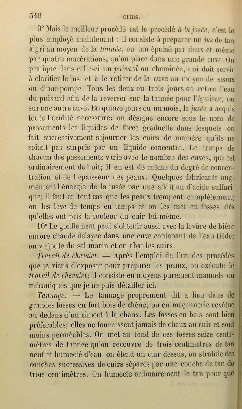 9° Mais lo meilleur procédé est le procédé à lajusée, c’est le plus employé maintenant : il consiste à préparer un jus de tan aigri au moyen de la tannée, ou tan épuisé par deux et même par quatre macérations, qu’on place dans une grande cuve. On pratique dans celle-ci un puisard ou cheminée, qui doit servir à clarifier le jus, et à le retirer de la cuve au moyen de seaux ou d’une pompe. Tous les deux ou trois jours on retire l’eau du puisard afin de la reverser sur la tannée pour l’épuiser, ou sur une autre cuve. En quinze jours ou un mois, la jusée a acquis toute l'acidité nécessaire; on désigne encore sous le nom de passements les liquides de force graduelle dans lesquels on fait successivement séjourner les cuirs de manière qu’ils ne soient pas surpris par un liquide concentré. Le temps de chacun des passements varie avec le nombre des cuves, qui est ordinairement de huit; il en est de môme du degré de concen- tration et de l’épaisseur des peaux. Quelques fabricants aug- mentent l’énergie de la jusée par une addition d’acide sulfuri- que; il faut en tout cas que les peaux trempent complètement; on les lève de temps en temps et on les met en fosses dès qu’elles ont pris la couleur du cuir lui-même. 10° Le gonflement peut s’obtenir aussi avec la levûre de bière encore chaude délayée dans une cuve contenant de l’eau tiède; on y ajoute du sel marin et on abat les cuirs. Travail de chevalet. — Après l’emploi de l’un des procédés que je viens d’exposer pour préparer les peaux, on exécute le travail de chevalet; il consiste en moyens purement manuels ou mécaniques que je ne puis détailler ici. Tannage. — Le tannage proprement dit a lieu dans de grandes fosses en fort bois de chêne, ou en maçonnerie revêtue au dedans d’un ciment à la chaux. Les fosses en bois sont bien préférables; elles ne fournissent jamais de chaux au cuir et sont moins perméables. On met au fond de ces fosses seize centi- mètres de tannée qu’on recouvre de trois centimètres de tan neuf et humecté d’eau; on étend un cuir dessus, on stratifie des couches successives de cuirs séparés par une couche de tan de trois centimètres. On humecte ordinairement le tan pour que