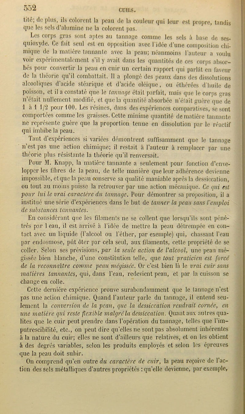 cuir,s. lilc, de plus, ils colorent la peau de la couleur (pii leur est propre, tandis que les sels d’alumine ne la colorent pas. Les corps gras sont aptes au tannage comme les sels à base de ses- quioxyde. Ce fait seul est en opposition avec 1 idée d'une composition chi- mique de la matière tannante avec la peau; néanmoins l’auteur a voulu voir expérimentalement s’il y avait dans les quantités de ces corps absor- bés pour convertir la peau en cuir un certain rapport qui parlât en faveur de la théorie qu'il combattait. 11 a plongé des peaux dans des dissolutions alcooliques d'acide stéarique et d’acide oléique, ou éthérées d'huile de poisson, et il a constaté que le tannage élaiL parfait, mais que le corps gras n’était nullement modifié, et que la quantité absorbée n’était guère que de 1 à 1 1/2 pour 100. Les résines, dans des expériences comparatives, se sont comportées comme les graisses. Cette minime quantité de matière tannante ne représente guère que la proportion tenue en dissolution par le réactif qui imbibe la peau. Tant d’expériences si variées démontrent suffisamment que le tannage n’est pas une action chimique; il restait à l’auteur à remplacer par une théorie plus résistante la théorie qu’il renversait. Pour l\I. Knapp, la matière tannante a seulement pour fonction d’enve- lopper les fibres de la peau, de telle manière que leur adhérence devienne impossible, et que la peau conserve sa qualité maniable après la dessiccation, ou tout au moins puisse la retrouver par une action mécanique. Ce gui est pour lui le vrai caractère du tannage. Pour démontrer sa proposition, il a institué une série d’expériences dans le but de tanner la peau sans l'emploi de substances tannantes. En considérant que les filaments ne se collent que lorsqu’ils sont péné- trés par 1 eau, il est arrivé à l’idée de mettre la peau détrempée en con- tact avec un liquide (l’alcool ou l’éther, par exemple) qui, chassant l’eau par endosmose, pût ôter par cela seul, aux filaments, cette propriété de se coller. Selon ses prévisions, par la seule action de l'alcool, une peau mé- gissée bien blanche, d’une constitution telle, que tout praticien est forcé de la reconnaître comme peau mégissée. Or c’est bien là le vrai cuir sans matières tannantes, qui, dans l’eau, redevient peau, et par la cuisson se change en colle. Cette dernière expérience prouve surabondamment que le tannage n’est pas une action chimique. Quand l’auteur parle du tannage, il entend seu- lement la conversion de la peau, que la dessiccation rendrait cornée, en une matière qui reste flexible malgré la dessiccation. Quant aux outres qua- lités que le cuir peut prendre dans l’opération du tannage, telles que l’im- pulrescibilité, etc., on peut dire qu’elles ne sont pas absolument inhérentes à la nature du cuir; elles ne sont d’ailleurs que relatives, et on les obtient à des degrés variables, selon les produits employés et selon les épreuves que la peau doit subir. On comprend qu’en outre du caractère de cuir, la peau reçoive de l’ac- tion des sels métalliques d’autres propriétés : qu’elle devienne, par exemple,