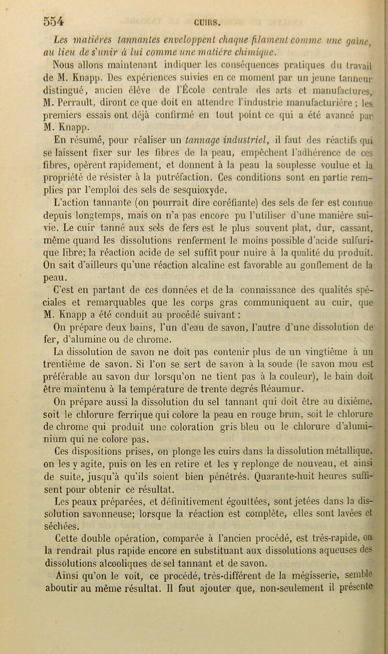 Les matières tannantes enveloppent chaque filament comme une gaine, au lieu de s'unir à lui comme une matière chimique. Nous allons maintenant indiquer les conséquences pratiques du travail de M. Knapp. Des expériences suivies en ce moment par un jeune tanneur distingué, ancien élève de l'École centrale des arts et manufactures, M. Perrault, diront ce que doit en attendre l'industrie manufacturière ; les premiers essais ont déjà confirmé en tout point ce qui a été avancé par M. Knapp. En résumé, pour réaliser un tannage industriel, il faut des réactifs qui se laissent fixer sur les fibres de la peau, empêchent l'adhérence de ces fibres, opèrent rapidement, et donnent à la peau la souplesse voulue et la propriété de résister à la putréfaction. Ces conditions sont en partie rem- plies par l’emploi des sels de sesquioxyde. L’action tannante (on pourrait dire coréfiante) des sels de fer est connue depuis longtemps, mais on n’a pas encore pu l’utiliser d'une manière sui- vie. Le cuir tanné aux sels de fers est le plus souvent plat, dur, cassant, même quand les dissolutions renferment le moins possible d’acide sulfuri- que libre; la réaction acide de sel suffit pour nuire à la qualité du produit. On sait d’ailleurs qu’une réaction alcaline est favorable au gonflement de la peau. C’est en partant de ces données et de la connaissance des qualités spé- ciales et remarquables que les corps gras communiquent au cuir, que M. Knapp a été conduit au procédé suivant : On prépare deux bains, l’un d’eau de savon, l’autre d’une dissolution de fer, d’alumine ou de chrome. La dissolution de savon ne doit pas contenir plus de un vingtième à un trentième de savon. Si l’on se sert de savon à la soude (le savon mou est préférable au savon dur lorsqu’on ne tient pas à la couleur), le bain doit être maintenu à la température de trente degrés Réaumur. On prépare aussi la dissolution du sel tannant qui doit être au dixième, soit le chlorure ferrique qui colore la peau en rouge brun, soit le chlorure de chrome qui produit une coloration gris bleu ou le chlorure d’alumi- nium qui ne colore pas. Ces dispositions prises, on plonge les cuirs dans la dissolution métallique, on les y agite, puis on les en retire et les y replonge de nouveau, et ainsi de suite, jusqu’à qu’ils soient bien pénétrés. Quarante-huit heures suffi- sent pour obtenir ce résultat. Les peaux préparées, et définitivement égouttées, sont jetées dans la dis- solution savonneuse; lorsque la réaction est complète, elles sont lavées et séchées. Cette double opération, comparée à l’ancien procédé, est très-rapide, on la rendrait plus rapide encore en substituant aux dissolutions aqueuses des dissolutions alcooliques de sel tannant et de savon. Ainsi qu’on le voit, ce procédé, très-différent de la mégisserie, semble aboutir au même résultat. Il faut ajouter que, non-seulement il présente