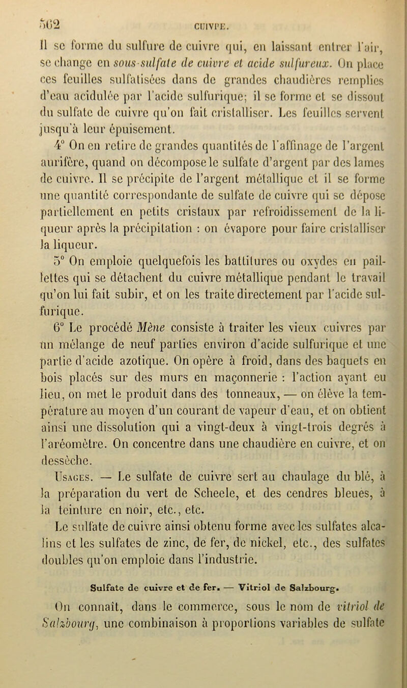 u(i2 Il sc forme du sulfure de cuivre qui, en laissant entrer l’air, se change en sous-sulfate de cuivre el acide sulfureux. On pince ces feuilles sulfatisées dans de grandes chaudières remplies d’eau acidulée par l’acide sulfurique; il se forme et se dissout du sulfate de cuivre qu’on fait cristalliser. Les feuilles servent jusqu’à leur épuisement. 4° On en retire de grandes quantités de l’affinage de l’argent aurifère, quand on décompose le sulfate d’argent par des lames de cuivre. Il se précipite de l’argent métallique et il se forme une quantité correspondante de sulfate de cuivre qui sc dépose partiellement en petits cristaux par refroidissement de la li- queur après la précipitation : on évapore pour faire cristalliser la liqueur. 5° On emploie quelquefois les batlilures ou oxydes en pail- lettes qui se détachent du cuivre métallique pendant le travail qu’on lui fait subir, et on les traite directement par l’acide sul- furique. 6° Le procédé Mène consiste à traiter les vieux cuivres par tin mélange de neuf parties environ d’acide sulfurique et une partie d’acide azotique. On opère à froid, dans des baquets en bois placés sur des murs en maçonnerie : l’action ayant eu lieu, on met le produit dans des tonneaux, — on élève la tem- pérature au moyen d’un courant de vapeur d’eau, et on obtient ainsi une dissolution qui a vingt-deux à vingt-trois degrés à l’aréomètre. On concentre dans une chaudière en cuivre, et on dessèche. Usages. — Le sulfate de cuivre sert au chaulage du blé, à la préparation du vert de Scheele, et des cendres bleues, à ia teinture en noir, etc., etc. Le sulfate de cuivre ainsi obtenu forme avec les sulfates alca- lins et les sulfates de zinc, de fer, de nickel, etc., des sulfates doubles qu’on emploie dans l’industrie. Sulfate de cuivre et de fer. — Vitriol de Salzbourg. On connaît, dans le commerce, sous le nom de vitriol de Sahbourg, une combinaison à proportions variables de sulfate