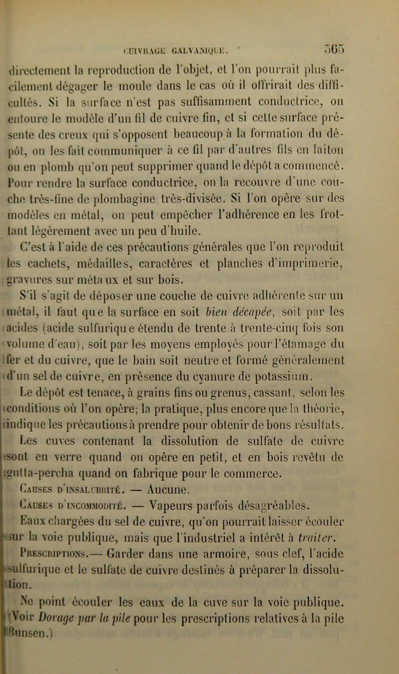 r>05 directement la reproduction de l’objet, et l’on pourrait plus fa- cilement dégager le moule dans le cas où il offrirait des diffi- cultés. Si la surface n'est pas suffisamment conductrice, ou entoure le modèle d’un fil de cuivre fin, et si celle surface pré- sente des creux qui s’opposent beaucoup à la formation du dé- pôt, on les fait communiquer à ce fil par d’autres fils en laiton ou en plomb qu’on peut supprimer quand le dépôt a commencé. Pour rendre la surface conductrice, on la recouvre d’une cou- che très-fine de plombagine très-divisèe. Si l'on opère sur des modèles en métal, on peut empêcher l’adhérence en les frot- tant légèrement avec un peu d’huile. C’est à l'aide de ces précautions générales que l’on reproduit les cachets, médailles, caractères et planches d’imprimerie, gravures sur méta ux et sur bois. S’il s’agit de déposer une couche de cuivre adhérente sur un métal, il faut que la surface en soit bien décapée, soit par les acides (acide sulfurique étendu de trente à trente-cinq fois son volume d'eau), soit par les moyens employés pour l’étamage du fer et du cuivre, que le bain soit neutre et formé généralement 'd’un sel de cuivre, en présence du cyanure de potassium. Le dépôt est tenace, à grains fins ou grenus, cassant, selon les conditions où l’on opère; la pratique, plus encore que la théorie, indique les précautions à prendre pour obtenir de bons résultats. Les cuves contenant la dissolution de sulfate de cuivre 'Sont en verre quand on opère en petit, et en bois revêtu de -gulta-percha quand on fabrique pour le commerce. Causes d’insalubrité. — Aucune. Causes d’incommodité. — Vapeurs parfois désagréables. Eaux chargées du sel de cuivre, qu’on pourrait laisser écouler sur la voie publique, mais que l’industriel a intérêt à traiter. Prescriptions.— Garder dans une armoire, sous clef, l'acide i sulfurique et le sulfate de cuivre destinés à préparer la dissolu- tion. >e point écouler les eaux de la cuve sur la voie publique. ' Voir Dorage par la pile pour les prescriptions relatives à la pile l!Bunsen.)