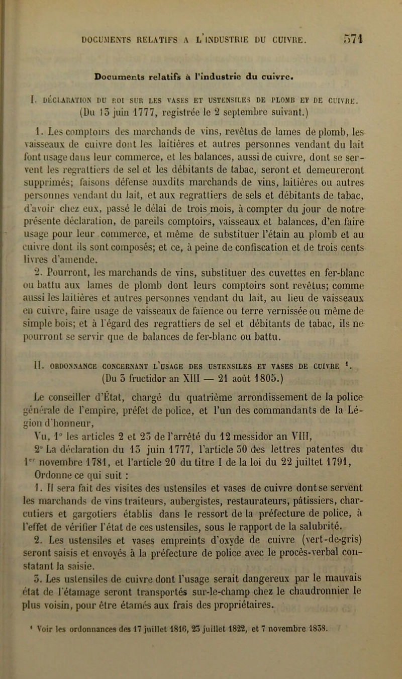 Documents relatifs à l'industrie du cuivre. I. DECLARATION I»U ROI SUR LES VASES ET USTENSILES DE I-LOMR ET DE CUIVRE. (Du 13 juin 1777, registrée le 2 septembre suivant.) 1. Les comptoirs des marchands de vins, revêtus de lames de plomb, les vaisseaux de cuivre dont les laitières et autres personnes vendant du lait l’ont usage dans leur commerce, et les balances, aussi de cuivre, dont se ser- vent les regraltiers de sel et les débitants de tabac, seront et demeureront supprimés; faisons défense auxdits marchands de vins, laitières ou autres personnes vendant du lait, et aux regratliers de sels et débitants de tabac, d’avoir chez eux, passé le délai de trois mois, à compter du jour de notre présente déclaration, de pareils comptoirs, vaisseaux et balances, d’en faire usage pour leur commerce, et même de substituer l’étain au plomb et au cuivre dont ils sont composés; et ce, à peine de confiscation et de trois cents livres d’amende. 2. Pourront, les marchands de vins, substituer des cuvettes en fer-blanc ou battu aux lames de plomb dont leurs comptoirs sont revêtus; comme aussi les laitières et autres personnes vendant du lait, au lieu de vaisseaux en cuivre, faire usage de vaisseaux de faïence ou terre vernissée ou même de simple bois; et à l’égard des regrattiers de sel et débitants de tabac, ils ne pourront se servir que de balances de fer-blanc ou battu. II. ORDONNANCE CONCERNANT l’üSACE DES USTENSILES ET VASES DE CUIVRE *. (Du 5 fructidor an XIII — 21 août 1805.) Le conseiller d’État, chargé du quatrième arrondissement de la police générale de l’empire, préfet de police, et l’un des commandants de la Lé- gion d'honneur, Vu, 1° les articles 2 et 23 de l’arrêté du 12 messidor an VIII, 2° La déclaration du 13 juin 1777, l’article 50 des lettres patentes du 1 novembre 1781, et l’article 20 du titre I de la loi du 22 juiltet 1791, Ordonne ce qui suit : 1. II sera fait des visites des ustensiles et vases de cuivre dont se servent les marchands de vins traiteurs, aubergistes, restaurateurs, pâtissiers, char- cutiers et gargoliers établis dans le ressort de la préfecture de police, à l’effet de vérifier l’état de ces ustensiles, sous le rapport de la salubrité. 2. Les ustensiles et vases empreints d’oxyde de cuivre (vert-de-gris) seront saisis et envoyés à la préfecture de police avec le procès-verbal con- statant la saisie. 5. Les ustensiles de cuivre dont l’usage serait dangereux par le mauvais état de l'étamage seront transportés sur-le-champ chez le chaudronnier le plus voisin, pour être étnmés aux frais des propriétaires.