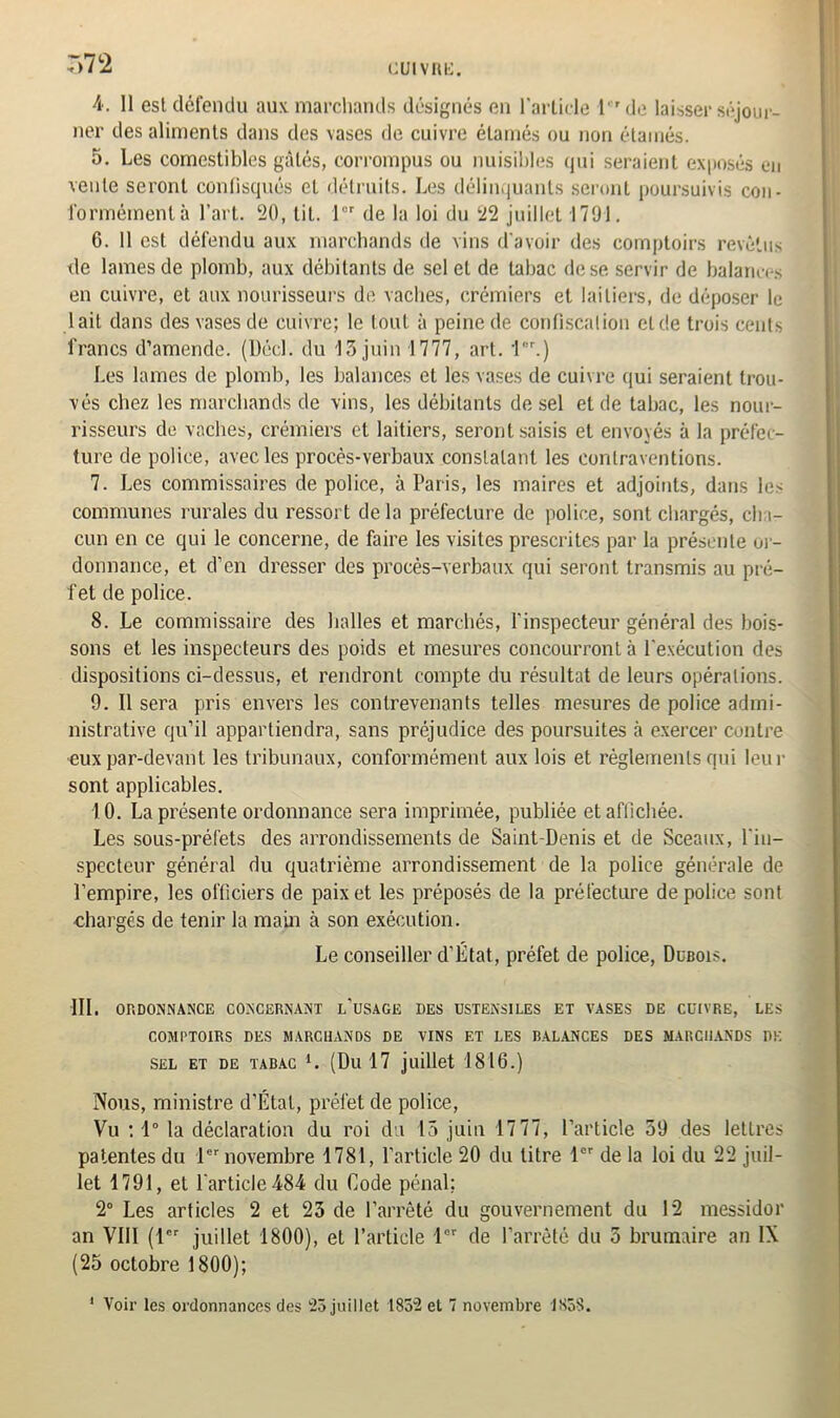 7)7*2 cuivRfc:. 4. 11 est défendu aux marchands désignés en l'article l'rde laisser séjour- ner des aliments dans des vases de cuivre élamés ou non étamés. 5. Les comestibles gâtés, corrompus ou nuisibles qui seraient exposés en vente seront confisqués et détruits. Les délinquants seront poursuivis cou - formémentà l’art. 20, lit. 1 de la loi du 22 juillet 1791. 6. Il est défendu aux marchands de vins d'avoir des comptoirs revêtus de lames de plomb, aux débitants de sel et de tabac de se servir de balances en cuivre, et aux nourisseurs de vaches, crémiers et laitiers, de déposer le lait dans des vases de cuivre; le tout à peine de confiscation et de trois cents francs d’amende. (l)écl. du 13 juin 1777, art. 1er.) Les lames de plomb, les balances et les vases de cuivre qui seraient trou- vés chez les marchands de vins, les débitants de sel et de tabac, les nour- risseurs de vaches, crémiers et laitiers, seront saisis et envoyés à la préfec- ture de police, avec les procès-verbaux constatant les contraventions. 7. Les commissaires de police, à Paris, les maires et adjoints, dans les communes rurales du ressort delà préfecture de police, sont chargés, ch i- cun en ce qui le concerne, de faire les visites prescrites par la présente or- donnance, et d’en dresser des procès-verbaux qui seront transmis au pré- fet de police. 8. Le commissaire des halles et marchés, l'inspecteur général des bois- sons et les inspecteurs des poids et mesures concourront à l’exécution des dispositions ci-dessus, et rendront compte du résultat de leurs opérations. 9. Il sera pris envers les contrevenants telles mesures de police admi- nistrative qu’il appartiendra, sans préjudice des poursuites à exercer contre •eux par-devant les tribunaux, conformément aux lois et règlements qui leur sont applicables. 10. La présente ordonnance sera imprimée, publiée et affichée. Les sous-préfets des arrondissements de Saint-Denis et de Sceaux, l'in- specteur général du quatrième arrondissement de la police générale de l’empire, les officiers de paix et les préposés de la préfecture de police sont •chargés de tenir la main à son exécution. Le conseiller d'État, préfet de police, Dubois. III. ORDONNANCE CONCERNANT L’USAGE DES USTENSILES ET VASES DE CUIVRE, LES COMPTOIRS DES MARCHANDS DE VINS ET LES BALANCES DES MARCHANDS DE SEL ET DE TABAC *. (Du 17 juillet 1816.) Nous, ministre d’Etat, préfet de police, Vu ; 1° la déclaration du roi du 15 juin 1777, l’article 39 des lettres patentes du 1er novembre 1781, l’article 20 du titre 1er de la loi du 22 juil- let 1791, et l'article 484 du Code pénal; 2° Les articles 2 et 23 de l’arrêté du gouvernement du 12 messidor an VIII (1er juillet 1800), et l’article 1er de l’arrêté du 5 brumaire an IX (25 octobre 1800);