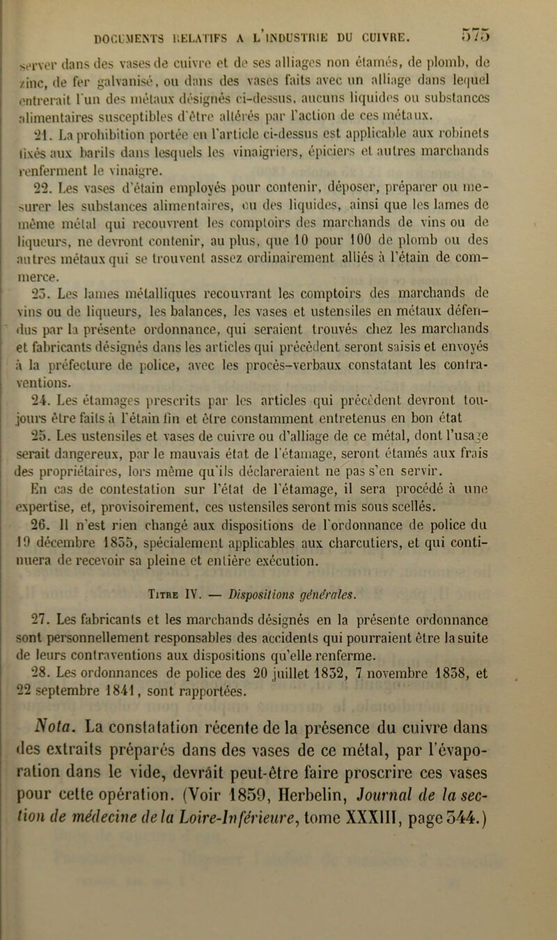 server dans des vases de cuivre et de ses alliages non étamés, de plomb, de /inc, de fer galvanisé, ou dans des vases faits avec un alliage dans lequel entrerait l'un des métaux désignés ci-dessus, aucuns liquides ou substances alimentaires susceptibles d’être altérés par l’action de ces métaux. 21. La prohibition portée en l’article ci-dessus est applicable aux robinets fixés aux barils dans lesquels les vinaigriers, épiciers et autres marchands renferment le vinaigre. 22. Les vases d’étain employés pour contenir, déposer, préparer ou me- surer les substances alimentaires, ou des liquides, ainsi que les lames de même métal qui recouvrent les comptoirs des marchands de vins ou de liqueurs, ne devront contenir, au plus, que 10 pour 100 de plomb ou des autres métaux qui se trouvent assez ordinairement alliés à l’étain de com- merce. 23. Les lames métalliques recouvrant les comptoirs des marchands de vins ou de liqueurs, les balances, les vases et ustensiles en métaux défen- dus par la présente ordonnance, qui seraient trouvés chez les marchands et fabricants désignés dans les articles qui précédent seront saisis et envoyés à la préfecture de police, avec les procès-verbaux constatant les contra- ventions. 24. Les étamages prescrits par les articles qui précèdent devront tou- jours être faits à l’étain lin et être constamment entretenus en bon état 25. Les ustensiles et vases de cuivre ou d’alliage de ce métal, dont l’usage serait dangereux, par le mauvais état de l'étamage, seront étamés aux frais des propriétaires, lors même qu’ils déclareraient ne pas s’en servir. En cas de contestation sur l’état de l’étamage, il sera procédé à une expertise, et, provisoirement, ces ustensiles seront mis sous scellés. 26. Il n’est rien changé aux dispositions de l’ordonnance de police du 19 décembre 1855, spécialement applicables aux charcutiers, et qui conti- nuera de recevoir sa pleine et entière exécution. Titre IV. — Dispositions générales. 27. Les fabricants et les marchands désignés en la présente ordonnance sont personnellement responsables des accidents qui pourraient être la suite de leurs contraventions aux dispositions qu’elle renferme. 28. Les ordonnances de police des 20 juillet 1852, 7 novembre 1858, et 22 septembre 1841, sont rapportées. Nota. La conslatation récente de la présence du cuivre dans des extraits préparés dans des vases de ce métal, par l’évapo- ration dans le vide, devrait peut-être faire proscrire ces vases pour celte opération. (Voir 1859, Herbelin, Journal de la sec- tion de médecine delà Loire-Inférieure, tome XXX11I, pageo44.)