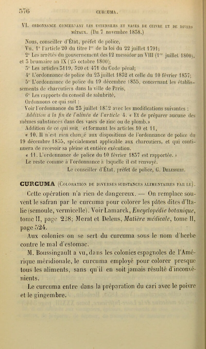 CUltCUMA. r»7(» VI. ORDONNANCE CONCERNANT F.ES USTENSILES ET VASES DE CUIVRE ET DE DIVERS métaux. (Du 7 novembre 1858.) Nous, conseiller cTÉtat, préfet de police, Vu. 1“ 1 article 20 du titre lor de la loi du 22 juillet 1701; 2° Les arrêtes du gouvernement des 12 messidor an VIII (1r juillet 1800), el 5 brumaire an IX (25 octobre 1800); 5° Les articles 3119, 520 et 471 du Code pénal; 4° L’ordonnance de police du 23 juillet 1852 et celle du 10 février 1857; 5° L’ordonnance de police du 19 décembre 1835, concernant les établis- sements de charcutiers dans la ville de Paris, G” Les rapports du conseil de salubrité, Ordonnons ce qui suit : Voir l'ordonnance du 23 juillet 18“2 avec les modifications suivantes : Addition à la fin de l'alinéa de l'article 4. « El de préparer aucune des mêmes substances dans des vases de zinc ou de plomb.» Addition de ce qui suit etformanl les articles 10 et 11, « 10. Il n’est rien changé aux dispositions de l’ordonnance de police du 19 décembre 1855, spécialement applicable aux charcutiers, et qui conti- nuera de recevoir sa pleine et entière exécution. « 11. L'ordonnance de police du 10 février 1857 est rapportée. » Le reste comme à l'ordonnance à laquelle il est renvoyé. Le conseiller d’État, préfet de police, G. Delessert. GUEGUMâ (Coloration de diverses substances alimentaires tar le). Cette opération n’a rien de dangereux. — On remplace sou- vent le safran par le curcuma pour colorer les pâtes dites d’Ita- lie (semoule, vermicelle). VoirLamarck, Encyclopédie botanique, tome H, page 228; NIerat et Delens, Matière médicale, tome II, page 524. Aux colonies on se sert du curcuma sous le nom d’herbe contre le mal d’eslomac. M. Boussingault a vu, dans les colonies espagnoles de l’Amé- rique méridionale, le curcuma employé pour colorer presque tous les aliments, sans qu’il en soit jamais résulté d’inconvé- nients. Le curcuma enlre dans la préparation du cari avec le poivre et le gingembre.