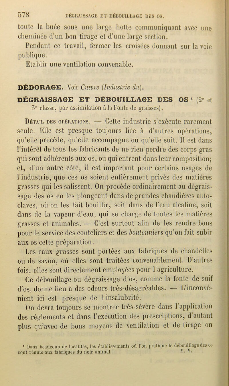 toute la buée sous une large liolle communiquant avec une cheminée d’un bon tirage et d’une large section. Pendant ce travail, fermer les croisées donnant sur la voie publique. Établir une ventilation convenable. DÉDORAGE. Voir Cuivre (Industrie du). DÉGRAISSAGE ET DÉBOUILLAGE DES OS 1 (2e et 5,! classe, par assimilation à la Fonte de graisses). Détail des opérations. — Cette industrie s’exécute rarement seule. Elle est presque toujours liée à d’autres opérations, qu’elle précède, qu’elle accompagne ou qu’elle suit. Il est dans l'intérêt de tous les fabricants de ne rien perdre des corps gras qui sont adhérents aux os, ou qui entrent dans leur composition; et, d’un autre côté, il est important pour certains usages de l’industrie, que ces os soient entièrement privés des matières grasses qui les salissent. On procède ordinairement au dégrais- sage des os en les plongeant dans de grandes chaudières auto- claves, où on les fait bouillir, soit dans de l’eau alcaline, soit dans de la vapeur d’eau, qui se charge de toutes les matières grasses et animales. — C’est surtout afin de les rendre bons pour le service des couteliers et des boutonniers qu’on fait subir aux os cette préparation. Les eaux grasses sont portées aux fabriques de chandelles ou de savon, où elles sont traitées convenablement. D’autres fois, elles sont directement employées pour l’agriculture. Ce débouillage ou dégraissage d’os, comme la fonte de suif d’os, donne lieu à des odeurs très-désagréables. — L’inconvé- nient ici est presque de l’insalubrité. On devra toujours se montrer très-sévère dans l’application des règlements et dans F exécution des prescriptions, d’autant plus qu’avec de bons moyens de ventilation et de tirage on 1 Dans beaucoup de localités, les établissements où l’on pratique le débouillage des os sont réunis aux fabriques du noir animal. M. V.